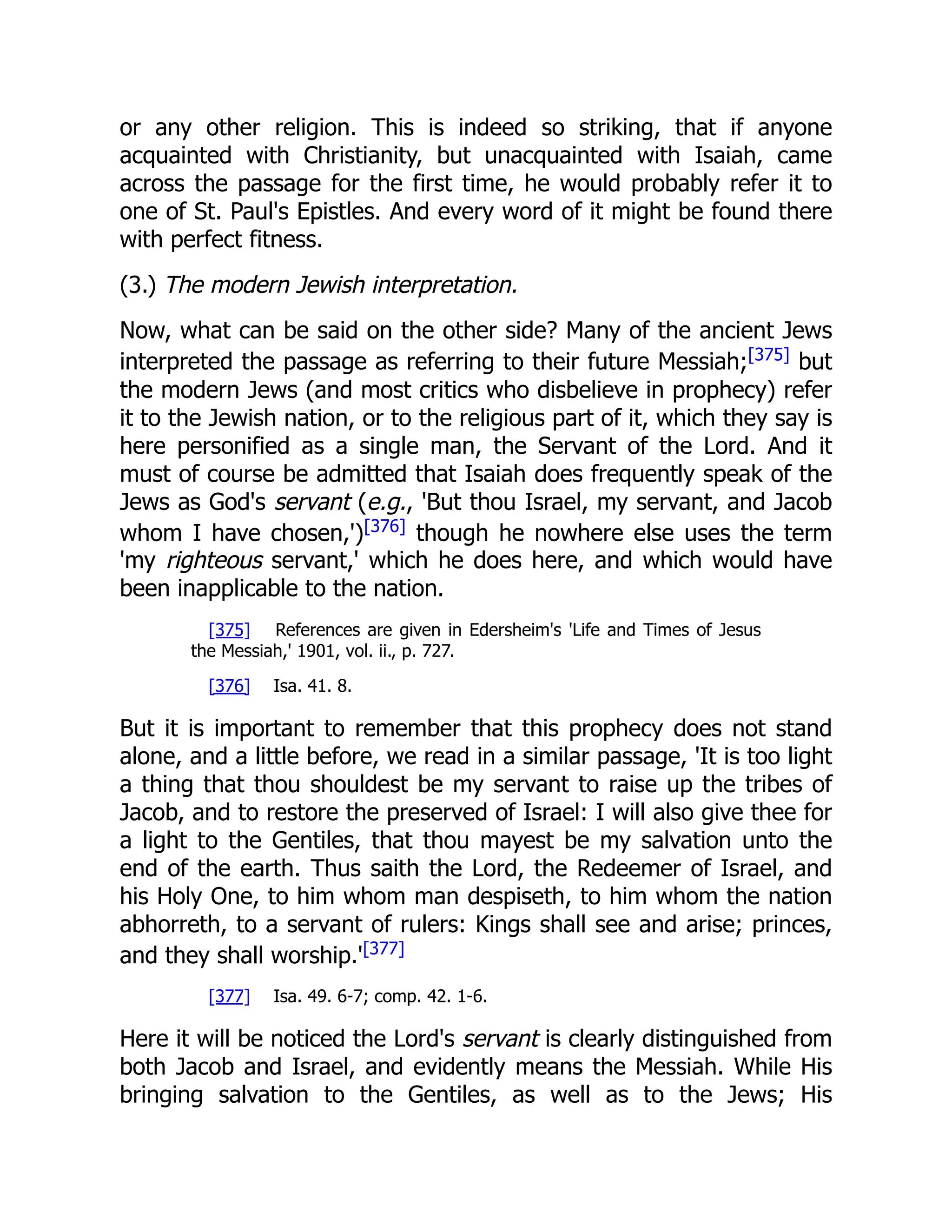 or any other religion. This is indeed so striking, that if anyone acquainted with Christianity, but unacquainted with Isaiah, came across the passage for the first time, he would probably refer it to one of St. Paul's Epistles. And every word of it might be found there with perfect fitness. (3.) The modern Jewish interpretation. Now, what can be said on the other side? Many of the ancient Jews interpreted the passage as referring to their future Messiah;[375] but the modern Jews (and most critics who disbelieve in prophecy) refer it to the Jewish nation, or to the religious part of it, which they say is here personified as a single man, the Servant of the Lord. And it must of course be admitted that Isaiah does frequently speak of the Jews as God's servant (e.g., 'But thou Israel, my servant, and Jacob whom I have chosen,')[376] though he nowhere else uses the term 'my righteous servant,' which he does here, and which would have been inapplicable to the nation. [375] References are given in Edersheim's 'Life and Times of Jesus the Messiah,' 1901, vol. ii., p. 727. [376] Isa. 41. 8. But it is important to remember that this prophecy does not stand alone, and a little before, we read in a similar passage, 'It is too light a thing that thou shouldest be my servant to raise up the tribes of Jacob, and to restore the preserved of Israel: I will also give thee for a light to the Gentiles, that thou mayest be my salvation unto the end of the earth. Thus saith the Lord, the Redeemer of Israel, and his Holy One, to him whom man despiseth, to him whom the nation abhorreth, to a servant of rulers: Kings shall see and arise; princes, and they shall worship.'[377] [377] Isa. 49. 6-7; comp. 42. 1-6. Here it will be noticed the Lord's servant is clearly distinguished from both Jacob and Israel, and evidently means the Messiah. While His bringing salvation to the Gentiles, as well as to the Jews; His 
