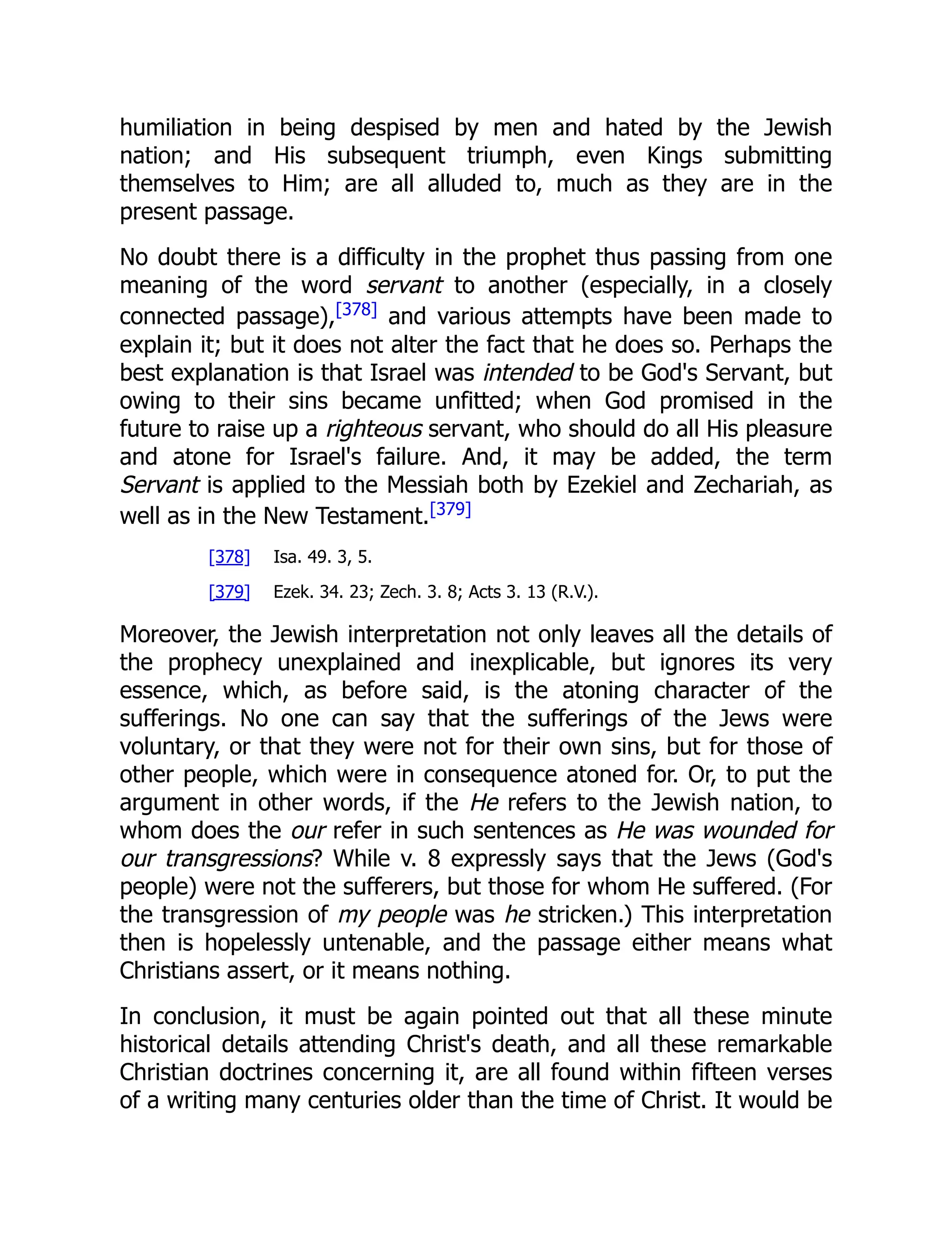 humiliation in being despised by men and hated by the Jewish nation; and His subsequent triumph, even Kings submitting themselves to Him; are all alluded to, much as they are in the present passage. No doubt there is a difficulty in the prophet thus passing from one meaning of the word servant to another (especially, in a closely connected passage),[378] and various attempts have been made to explain it; but it does not alter the fact that he does so. Perhaps the best explanation is that Israel was intended to be God's Servant, but owing to their sins became unfitted; when God promised in the future to raise up a righteous servant, who should do all His pleasure and atone for Israel's failure. And, it may be added, the term Servant is applied to the Messiah both by Ezekiel and Zechariah, as well as in the New Testament.[379] [378] Isa. 49. 3, 5. [379] Ezek. 34. 23; Zech. 3. 8; Acts 3. 13 (R.V.). Moreover, the Jewish interpretation not only leaves all the details of the prophecy unexplained and inexplicable, but ignores its very essence, which, as before said, is the atoning character of the sufferings. No one can say that the sufferings of the Jews were voluntary, or that they were not for their own sins, but for those of other people, which were in consequence atoned for. Or, to put the argument in other words, if the He refers to the Jewish nation, to whom does the our refer in such sentences as He was wounded for our transgressions? While v. 8 expressly says that the Jews (God's people) were not the sufferers, but those for whom He suffered. (For the transgression of my people was he stricken.) This interpretation then is hopelessly untenable, and the passage either means what Christians assert, or it means nothing. In conclusion, it must be again pointed out that all these minute historical details attending Christ's death, and all these remarkable Christian doctrines concerning it, are all found within fifteen verses of a writing many centuries older than the time of Christ. It would be 