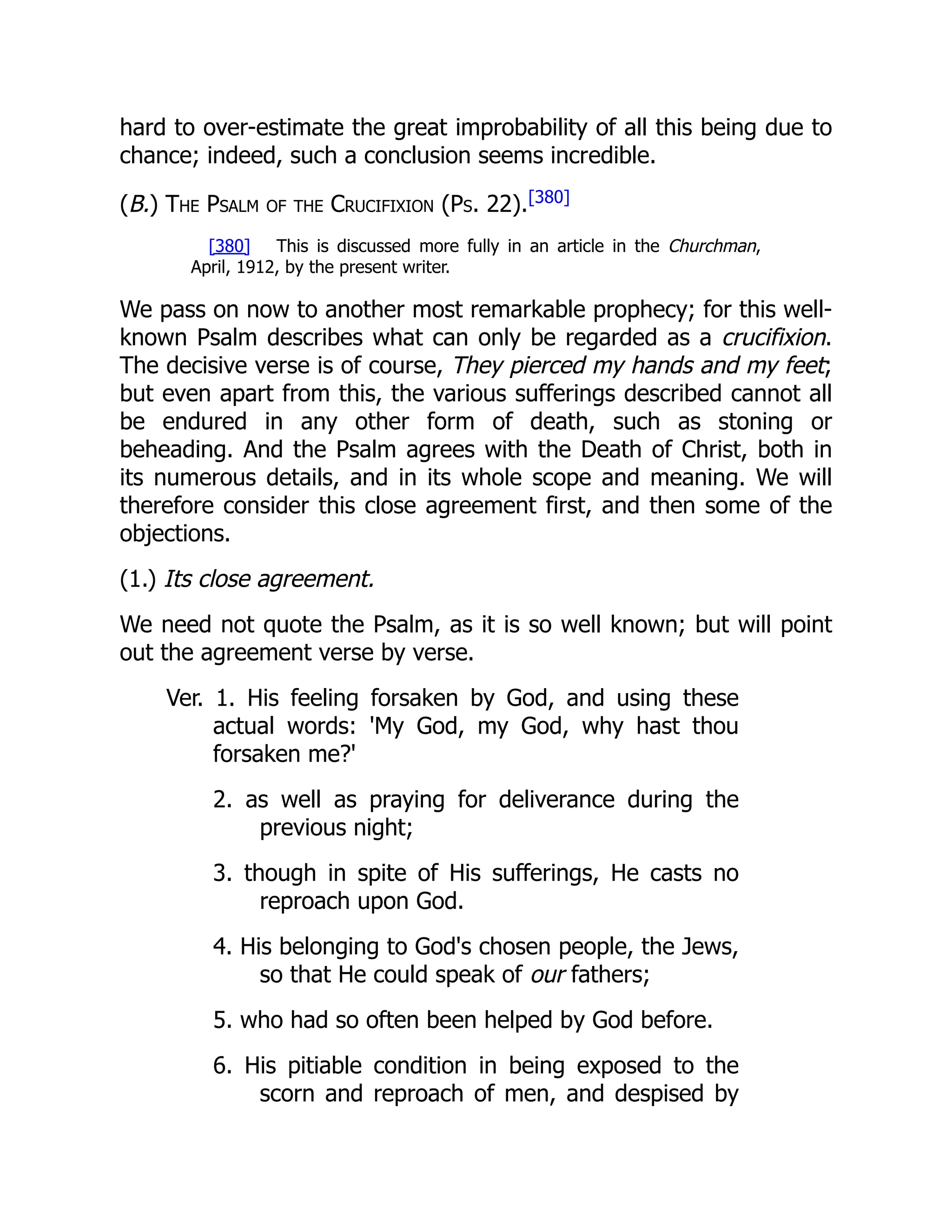 hard to over-estimate the great improbability of all this being due to chance; indeed, such a conclusion seems incredible. (B.) The Psalm of the Crucifixion (Ps. 22).[380] [380] This is discussed more fully in an article in the Churchman, April, 1912, by the present writer. We pass on now to another most remarkable prophecy; for this well- known Psalm describes what can only be regarded as a crucifixion. The decisive verse is of course, They pierced my hands and my feet; but even apart from this, the various sufferings described cannot all be endured in any other form of death, such as stoning or beheading. And the Psalm agrees with the Death of Christ, both in its numerous details, and in its whole scope and meaning. We will therefore consider this close agreement first, and then some of the objections. (1.) Its close agreement. We need not quote the Psalm, as it is so well known; but will point out the agreement verse by verse. Ver. 1. His feeling forsaken by God, and using these actual words: 'My God, my God, why hast thou forsaken me?' 2. as well as praying for deliverance during the previous night; 3. though in spite of His sufferings, He casts no reproach upon God. 4. His belonging to God's chosen people, the Jews, so that He could speak of our fathers; 5. who had so often been helped by God before. 6. His pitiable condition in being exposed to the scorn and reproach of men, and despised by 