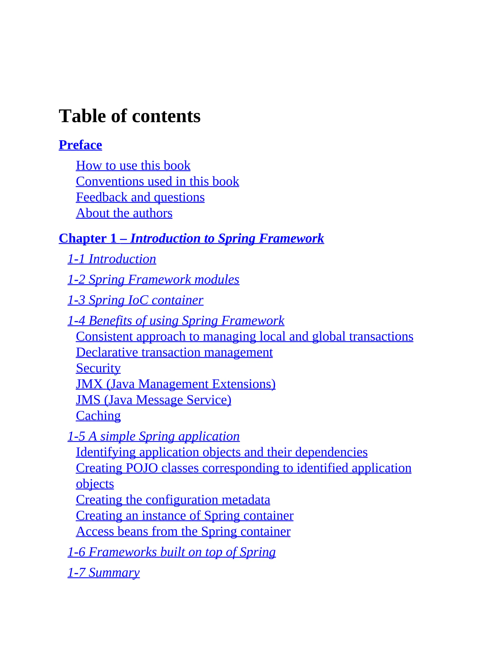 Table of contents Preface How to use this book Conventions used in this book Feedback and questions About the authors Chapter 1 – Introduction to Spring Framework 1-1 Introduction 1-2 Spring Framework modules 1-3 Spring IoC container 1-4 Benefits of using Spring Framework Consistent approach to managing local and global transactions Declarative transaction management Security JMX (Java Management Extensions) JMS (Java Message Service) Caching 1-5 A simple Spring application Identifying application objects and their dependencies Creating POJO classes corresponding to identified application objects Creating the configuration metadata Creating an instance of Spring container Access beans from the Spring container 1-6 Frameworks built on top of Spring 1-7 Summary 