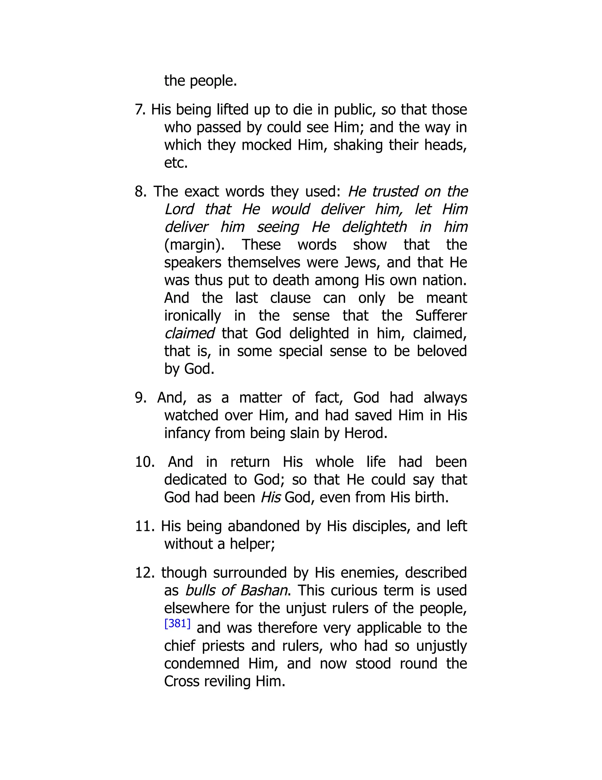 the people. 7. His being lifted up to die in public, so that those who passed by could see Him; and the way in which they mocked Him, shaking their heads, etc. 8. The exact words they used: He trusted on the Lord that He would deliver him, let Him deliver him seeing He delighteth in him (margin). These words show that the speakers themselves were Jews, and that He was thus put to death among His own nation. And the last clause can only be meant ironically in the sense that the Sufferer claimed that God delighted in him, claimed, that is, in some special sense to be beloved by God. 9. And, as a matter of fact, God had always watched over Him, and had saved Him in His infancy from being slain by Herod. 10. And in return His whole life had been dedicated to God; so that He could say that God had been His God, even from His birth. 11. His being abandoned by His disciples, and left without a helper; 12. though surrounded by His enemies, described as bulls of Bashan. This curious term is used elsewhere for the unjust rulers of the people, [381] and was therefore very applicable to the chief priests and rulers, who had so unjustly condemned Him, and now stood round the Cross reviling Him. 