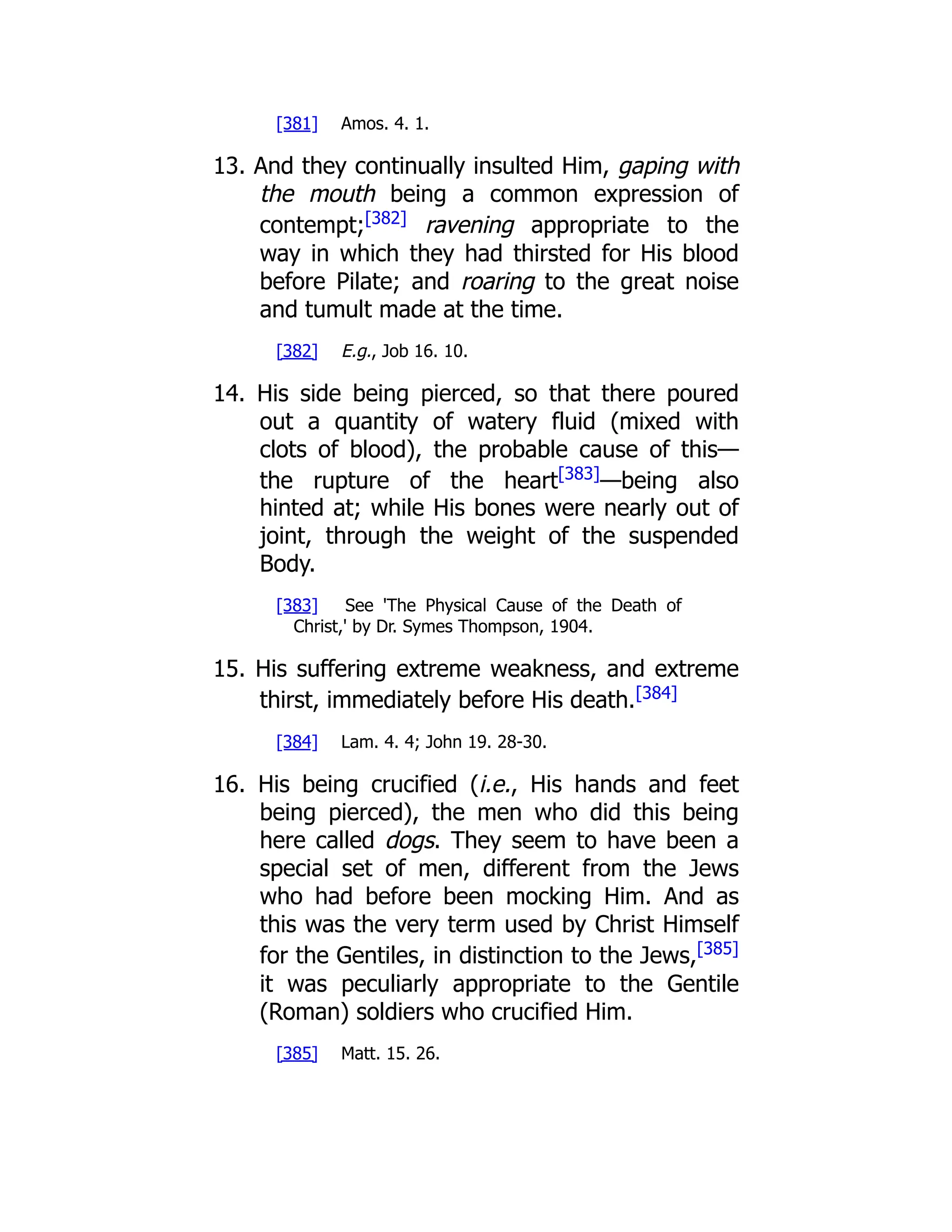 [381] Amos. 4. 1. 13. And they continually insulted Him, gaping with the mouth being a common expression of contempt;[382] ravening appropriate to the way in which they had thirsted for His blood before Pilate; and roaring to the great noise and tumult made at the time. [382] E.g., Job 16. 10. 14. His side being pierced, so that there poured out a quantity of watery fluid (mixed with clots of blood), the probable cause of this— the rupture of the heart[383] —being also hinted at; while His bones were nearly out of joint, through the weight of the suspended Body. [383] See 'The Physical Cause of the Death of Christ,' by Dr. Symes Thompson, 1904. 15. His suffering extreme weakness, and extreme thirst, immediately before His death.[384] [384] Lam. 4. 4; John 19. 28-30. 16. His being crucified (i.e., His hands and feet being pierced), the men who did this being here called dogs. They seem to have been a special set of men, different from the Jews who had before been mocking Him. And as this was the very term used by Christ Himself for the Gentiles, in distinction to the Jews,[385] it was peculiarly appropriate to the Gentile (Roman) soldiers who crucified Him. [385] Matt. 15. 26. 