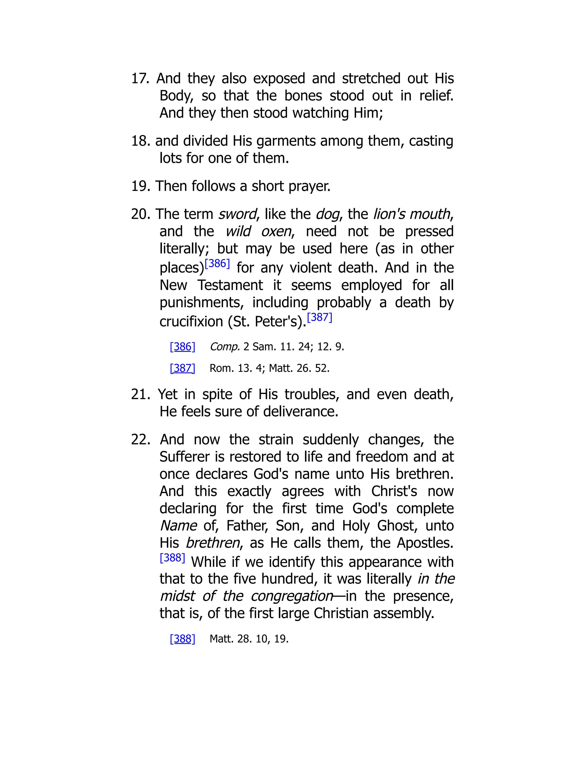 17. And they also exposed and stretched out His Body, so that the bones stood out in relief. And they then stood watching Him; 18. and divided His garments among them, casting lots for one of them. 19. Then follows a short prayer. 20. The term sword, like the dog, the lion's mouth, and the wild oxen, need not be pressed literally; but may be used here (as in other places)[386] for any violent death. And in the New Testament it seems employed for all punishments, including probably a death by crucifixion (St. Peter's).[387] [386] Comp. 2 Sam. 11. 24; 12. 9. [387] Rom. 13. 4; Matt. 26. 52. 21. Yet in spite of His troubles, and even death, He feels sure of deliverance. 22. And now the strain suddenly changes, the Sufferer is restored to life and freedom and at once declares God's name unto His brethren. And this exactly agrees with Christ's now declaring for the first time God's complete Name of, Father, Son, and Holy Ghost, unto His brethren, as He calls them, the Apostles. [388] While if we identify this appearance with that to the five hundred, it was literally in the midst of the congregation—in the presence, that is, of the first large Christian assembly. [388] Matt. 28. 10, 19. 