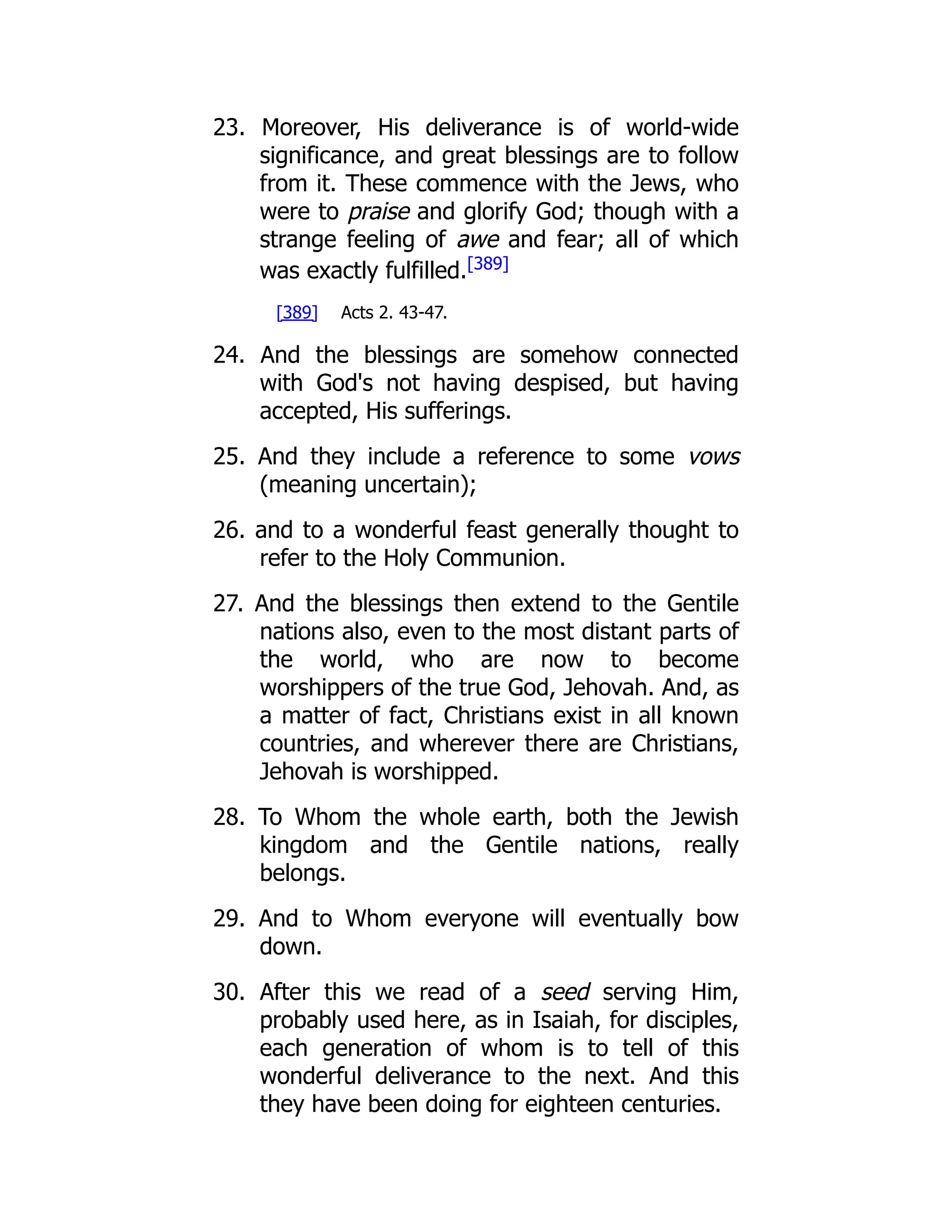 23. Moreover, His deliverance is of world-wide significance, and great blessings are to follow from it. These commence with the Jews, who were to praise and glorify God; though with a strange feeling of awe and fear; all of which was exactly fulfilled.[389] [389] Acts 2. 43-47. 24. And the blessings are somehow connected with God's not having despised, but having accepted, His sufferings. 25. And they include a reference to some vows (meaning uncertain); 26. and to a wonderful feast generally thought to refer to the Holy Communion. 27. And the blessings then extend to the Gentile nations also, even to the most distant parts of the world, who are now to become worshippers of the true God, Jehovah. And, as a matter of fact, Christians exist in all known countries, and wherever there are Christians, Jehovah is worshipped. 28. To Whom the whole earth, both the Jewish kingdom and the Gentile nations, really belongs. 29. And to Whom everyone will eventually bow down. 30. After this we read of a seed serving Him, probably used here, as in Isaiah, for disciples, each generation of whom is to tell of this wonderful deliverance to the next. And this they have been doing for eighteen centuries. 