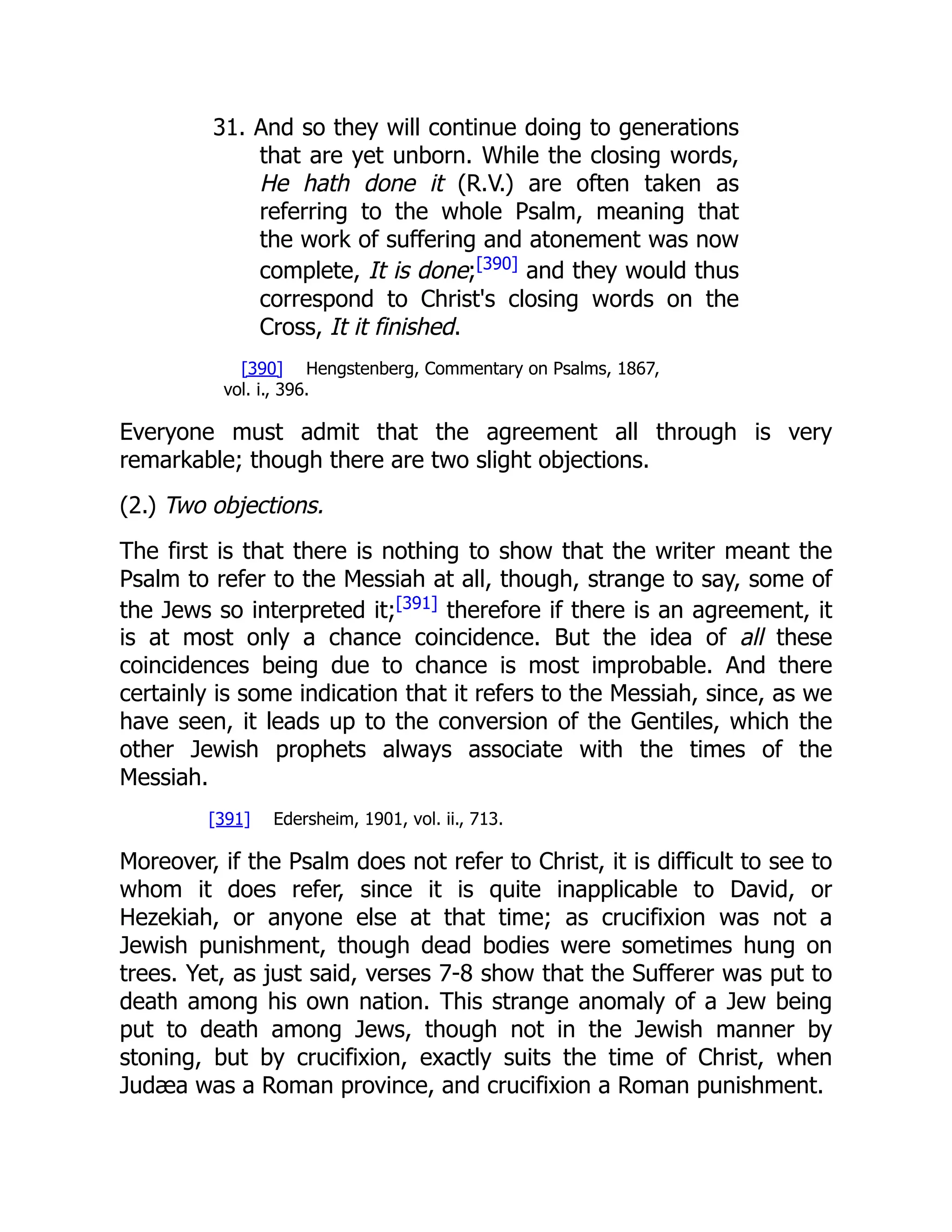 31. And so they will continue doing to generations that are yet unborn. While the closing words, He hath done it (R.V.) are often taken as referring to the whole Psalm, meaning that the work of suffering and atonement was now complete, It is done;[390] and they would thus correspond to Christ's closing words on the Cross, It it finished. [390] Hengstenberg, Commentary on Psalms, 1867, vol. i., 396. Everyone must admit that the agreement all through is very remarkable; though there are two slight objections. (2.) Two objections. The first is that there is nothing to show that the writer meant the Psalm to refer to the Messiah at all, though, strange to say, some of the Jews so interpreted it;[391] therefore if there is an agreement, it is at most only a chance coincidence. But the idea of all these coincidences being due to chance is most improbable. And there certainly is some indication that it refers to the Messiah, since, as we have seen, it leads up to the conversion of the Gentiles, which the other Jewish prophets always associate with the times of the Messiah. [391] Edersheim, 1901, vol. ii., 713. Moreover, if the Psalm does not refer to Christ, it is difficult to see to whom it does refer, since it is quite inapplicable to David, or Hezekiah, or anyone else at that time; as crucifixion was not a Jewish punishment, though dead bodies were sometimes hung on trees. Yet, as just said, verses 7-8 show that the Sufferer was put to death among his own nation. This strange anomaly of a Jew being put to death among Jews, though not in the Jewish manner by stoning, but by crucifixion, exactly suits the time of Christ, when Judæa was a Roman province, and crucifixion a Roman punishment. 