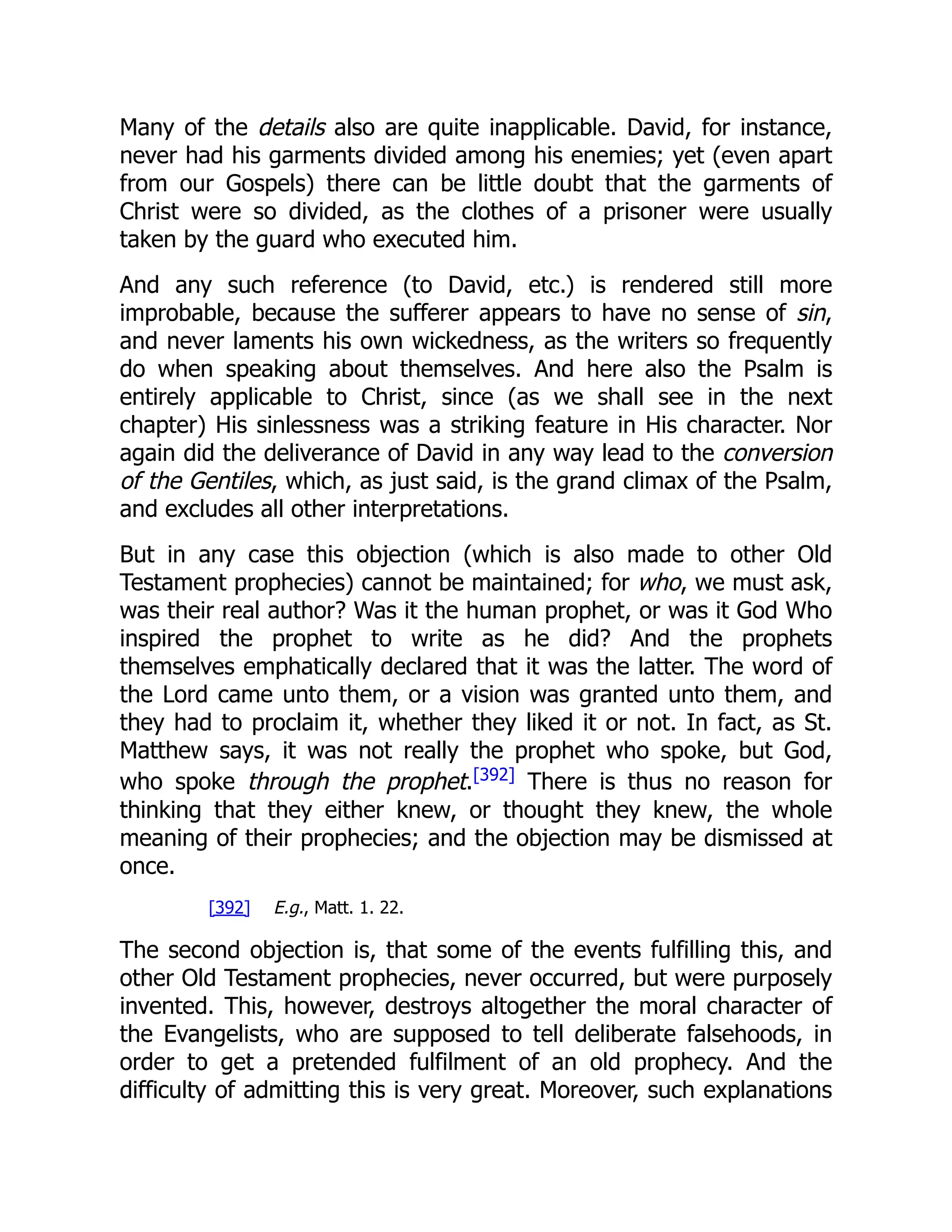 Many of the details also are quite inapplicable. David, for instance, never had his garments divided among his enemies; yet (even apart from our Gospels) there can be little doubt that the garments of Christ were so divided, as the clothes of a prisoner were usually taken by the guard who executed him. And any such reference (to David, etc.) is rendered still more improbable, because the sufferer appears to have no sense of sin, and never laments his own wickedness, as the writers so frequently do when speaking about themselves. And here also the Psalm is entirely applicable to Christ, since (as we shall see in the next chapter) His sinlessness was a striking feature in His character. Nor again did the deliverance of David in any way lead to the conversion of the Gentiles, which, as just said, is the grand climax of the Psalm, and excludes all other interpretations. But in any case this objection (which is also made to other Old Testament prophecies) cannot be maintained; for who, we must ask, was their real author? Was it the human prophet, or was it God Who inspired the prophet to write as he did? And the prophets themselves emphatically declared that it was the latter. The word of the Lord came unto them, or a vision was granted unto them, and they had to proclaim it, whether they liked it or not. In fact, as St. Matthew says, it was not really the prophet who spoke, but God, who spoke through the prophet.[392] There is thus no reason for thinking that they either knew, or thought they knew, the whole meaning of their prophecies; and the objection may be dismissed at once. [392] E.g., Matt. 1. 22. The second objection is, that some of the events fulfilling this, and other Old Testament prophecies, never occurred, but were purposely invented. This, however, destroys altogether the moral character of the Evangelists, who are supposed to tell deliberate falsehoods, in order to get a pretended fulfilment of an old prophecy. And the difficulty of admitting this is very great. Moreover, such explanations 