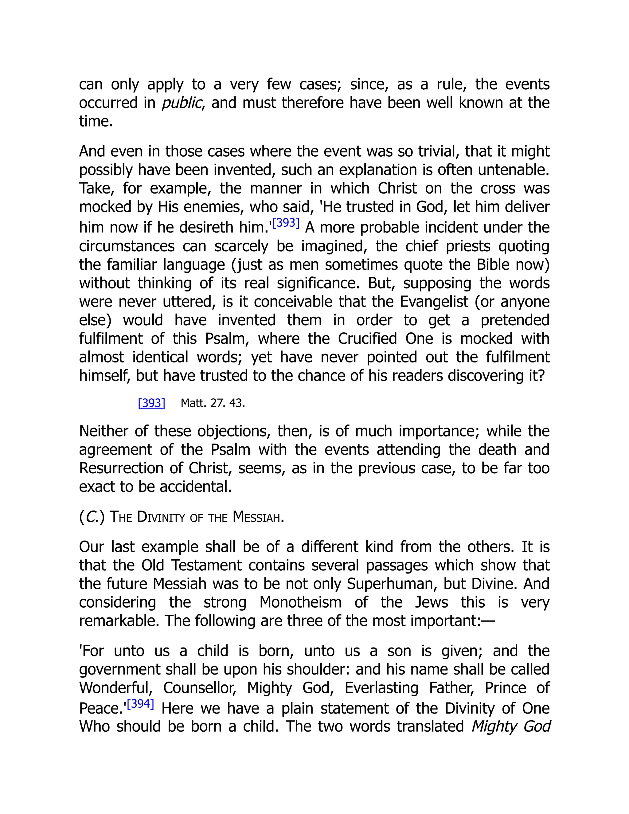 can only apply to a very few cases; since, as a rule, the events occurred in public, and must therefore have been well known at the time. And even in those cases where the event was so trivial, that it might possibly have been invented, such an explanation is often untenable. Take, for example, the manner in which Christ on the cross was mocked by His enemies, who said, 'He trusted in God, let him deliver him now if he desireth him.'[393] A more probable incident under the circumstances can scarcely be imagined, the chief priests quoting the familiar language (just as men sometimes quote the Bible now) without thinking of its real significance. But, supposing the words were never uttered, is it conceivable that the Evangelist (or anyone else) would have invented them in order to get a pretended fulfilment of this Psalm, where the Crucified One is mocked with almost identical words; yet have never pointed out the fulfilment himself, but have trusted to the chance of his readers discovering it? [393] Matt. 27. 43. Neither of these objections, then, is of much importance; while the agreement of the Psalm with the events attending the death and Resurrection of Christ, seems, as in the previous case, to be far too exact to be accidental. (C.) The Divinity of the Messiah. Our last example shall be of a different kind from the others. It is that the Old Testament contains several passages which show that the future Messiah was to be not only Superhuman, but Divine. And considering the strong Monotheism of the Jews this is very remarkable. The following are three of the most important:— 'For unto us a child is born, unto us a son is given; and the government shall be upon his shoulder: and his name shall be called Wonderful, Counsellor, Mighty God, Everlasting Father, Prince of Peace.'[394] Here we have a plain statement of the Divinity of One Who should be born a child. The two words translated Mighty God 