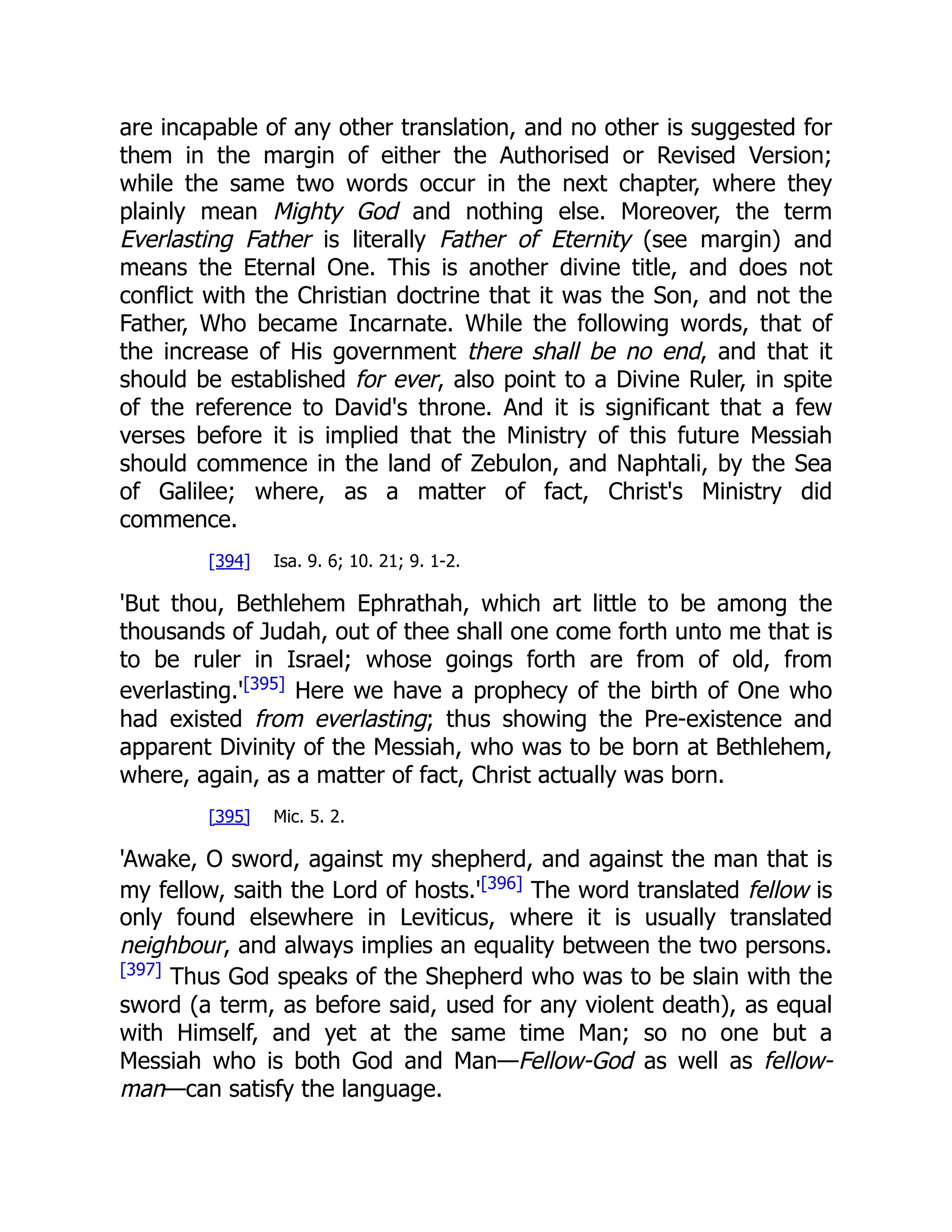 are incapable of any other translation, and no other is suggested for them in the margin of either the Authorised or Revised Version; while the same two words occur in the next chapter, where they plainly mean Mighty God and nothing else. Moreover, the term Everlasting Father is literally Father of Eternity (see margin) and means the Eternal One. This is another divine title, and does not conflict with the Christian doctrine that it was the Son, and not the Father, Who became Incarnate. While the following words, that of the increase of His government there shall be no end, and that it should be established for ever, also point to a Divine Ruler, in spite of the reference to David's throne. And it is significant that a few verses before it is implied that the Ministry of this future Messiah should commence in the land of Zebulon, and Naphtali, by the Sea of Galilee; where, as a matter of fact, Christ's Ministry did commence. [394] Isa. 9. 6; 10. 21; 9. 1-2. 'But thou, Bethlehem Ephrathah, which art little to be among the thousands of Judah, out of thee shall one come forth unto me that is to be ruler in Israel; whose goings forth are from of old, from everlasting.'[395] Here we have a prophecy of the birth of One who had existed from everlasting; thus showing the Pre-existence and apparent Divinity of the Messiah, who was to be born at Bethlehem, where, again, as a matter of fact, Christ actually was born. [395] Mic. 5. 2. 'Awake, O sword, against my shepherd, and against the man that is my fellow, saith the Lord of hosts.'[396] The word translated fellow is only found elsewhere in Leviticus, where it is usually translated neighbour, and always implies an equality between the two persons. [397] Thus God speaks of the Shepherd who was to be slain with the sword (a term, as before said, used for any violent death), as equal with Himself, and yet at the same time Man; so no one but a Messiah who is both God and Man—Fellow-God as well as fellow- man—can satisfy the language. 