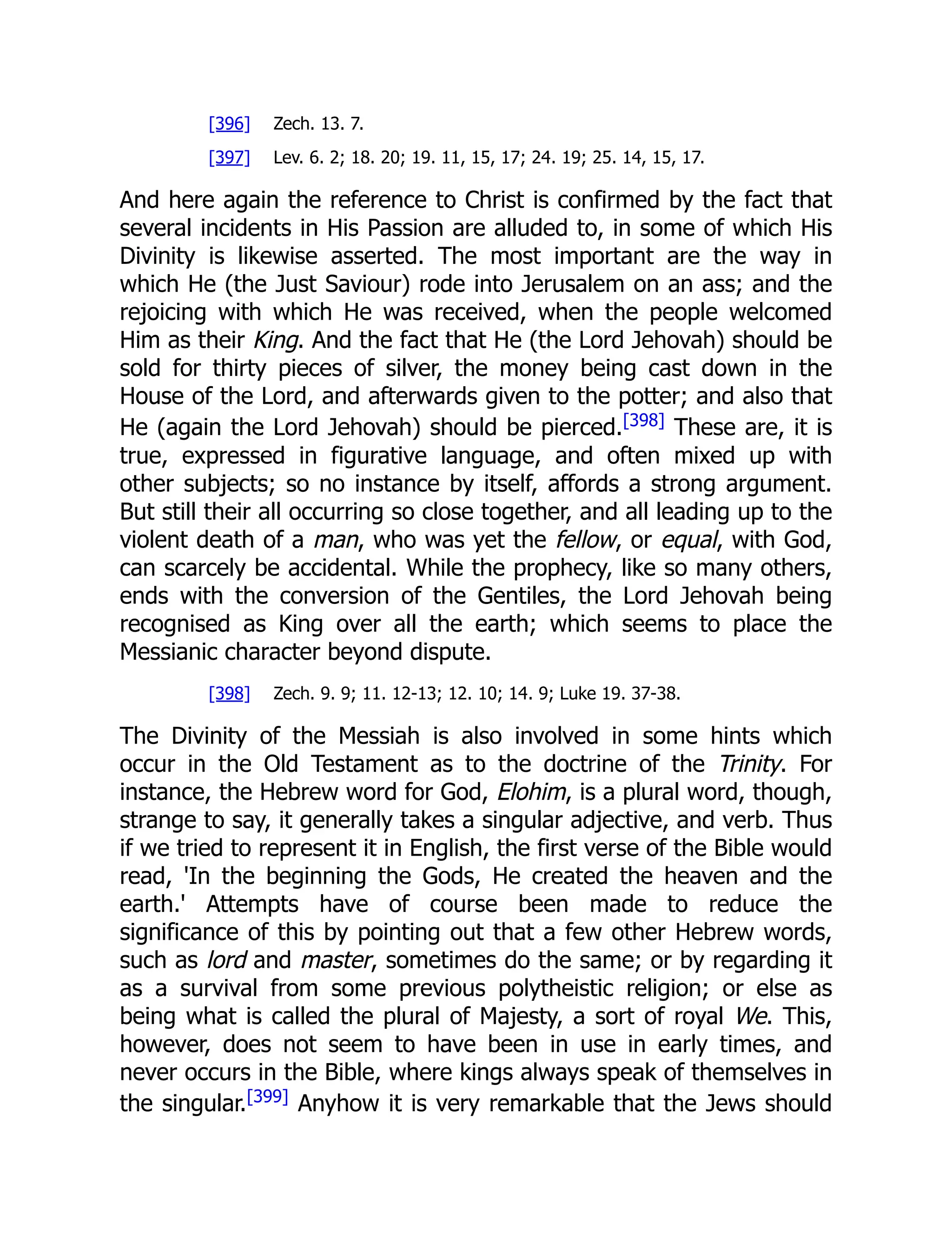 [396] Zech. 13. 7. [397] Lev. 6. 2; 18. 20; 19. 11, 15, 17; 24. 19; 25. 14, 15, 17. And here again the reference to Christ is confirmed by the fact that several incidents in His Passion are alluded to, in some of which His Divinity is likewise asserted. The most important are the way in which He (the Just Saviour) rode into Jerusalem on an ass; and the rejoicing with which He was received, when the people welcomed Him as their King. And the fact that He (the Lord Jehovah) should be sold for thirty pieces of silver, the money being cast down in the House of the Lord, and afterwards given to the potter; and also that He (again the Lord Jehovah) should be pierced.[398] These are, it is true, expressed in figurative language, and often mixed up with other subjects; so no instance by itself, affords a strong argument. But still their all occurring so close together, and all leading up to the violent death of a man, who was yet the fellow, or equal, with God, can scarcely be accidental. While the prophecy, like so many others, ends with the conversion of the Gentiles, the Lord Jehovah being recognised as King over all the earth; which seems to place the Messianic character beyond dispute. [398] Zech. 9. 9; 11. 12-13; 12. 10; 14. 9; Luke 19. 37-38. The Divinity of the Messiah is also involved in some hints which occur in the Old Testament as to the doctrine of the Trinity. For instance, the Hebrew word for God, Elohim, is a plural word, though, strange to say, it generally takes a singular adjective, and verb. Thus if we tried to represent it in English, the first verse of the Bible would read, 'In the beginning the Gods, He created the heaven and the earth.' Attempts have of course been made to reduce the significance of this by pointing out that a few other Hebrew words, such as lord and master, sometimes do the same; or by regarding it as a survival from some previous polytheistic religion; or else as being what is called the plural of Majesty, a sort of royal We. This, however, does not seem to have been in use in early times, and never occurs in the Bible, where kings always speak of themselves in the singular.[399] Anyhow it is very remarkable that the Jews should 