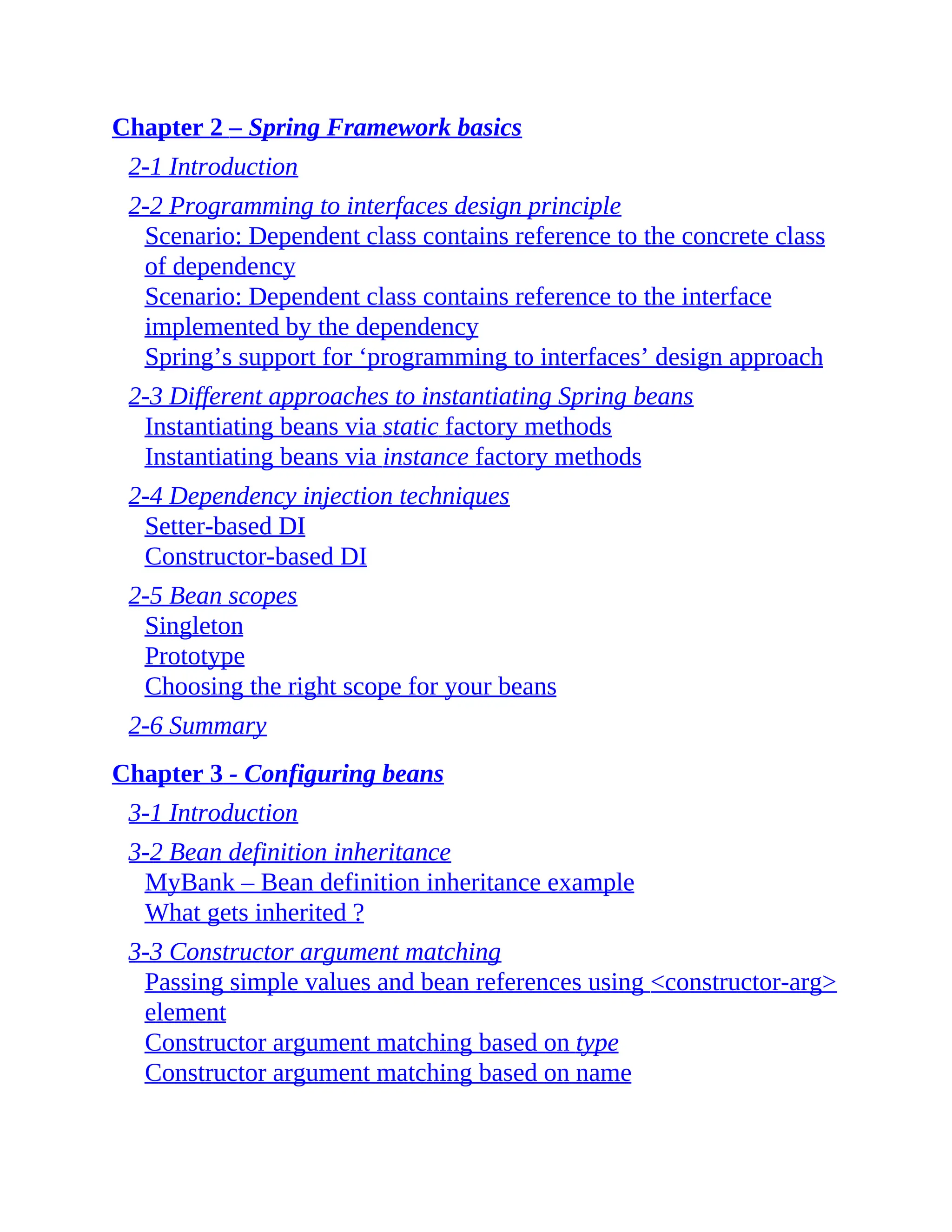Chapter 2 – Spring Framework basics 2-1 Introduction 2-2 Programming to interfaces design principle Scenario: Dependent class contains reference to the concrete class of dependency Scenario: Dependent class contains reference to the interface implemented by the dependency Spring’s support for ‘programming to interfaces’ design approach 2-3 Different approaches to instantiating Spring beans Instantiating beans via static factory methods Instantiating beans via instance factory methods 2-4 Dependency injection techniques Setter-based DI Constructor-based DI 2-5 Bean scopes Singleton Prototype Choosing the right scope for your beans 2-6 Summary Chapter 3 - Configuring beans 3-1 Introduction 3-2 Bean definition inheritance MyBank – Bean definition inheritance example What gets inherited ? 3-3 Constructor argument matching Passing simple values and bean references using <constructor-arg> element Constructor argument matching based on type Constructor argument matching based on name 