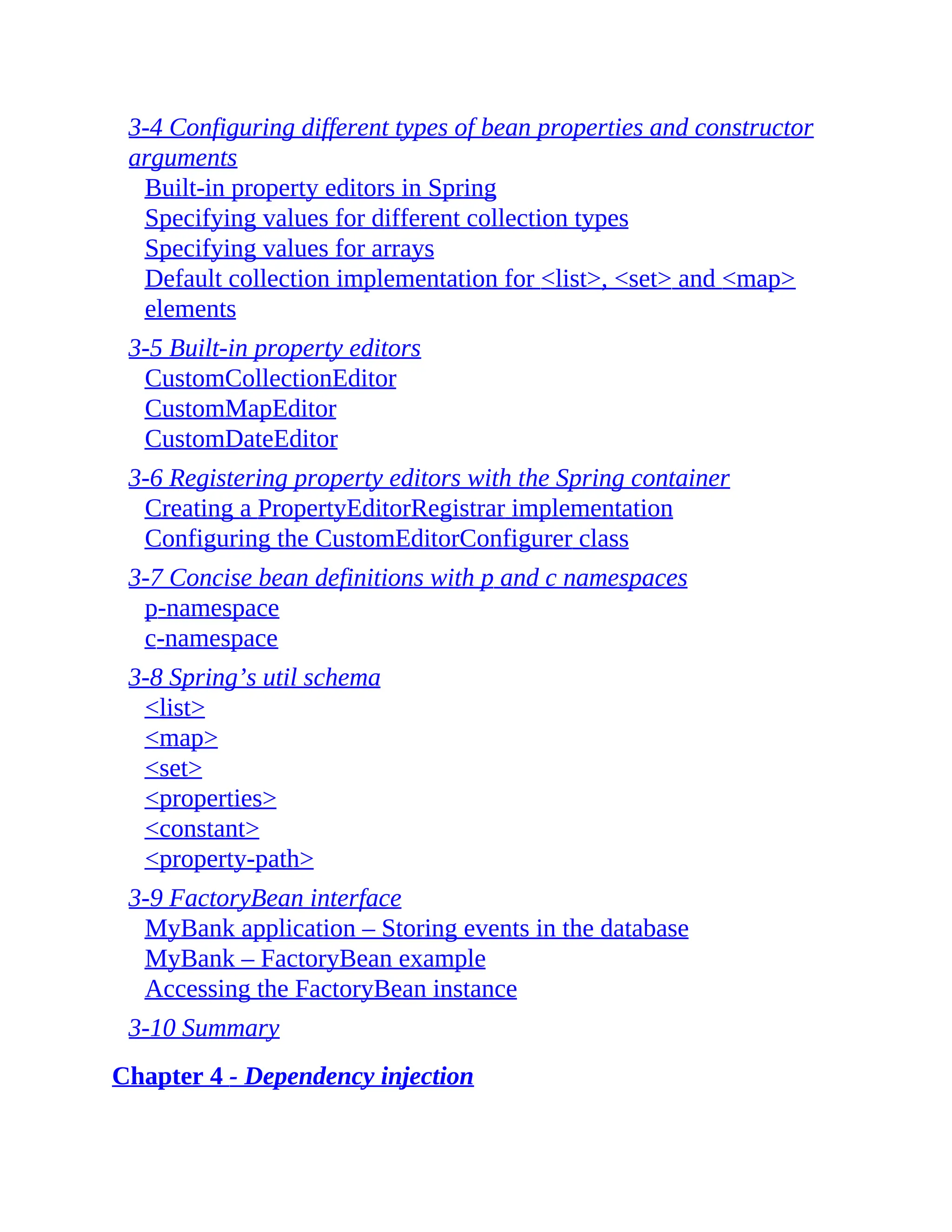 3-4 Configuring different types of bean properties and constructor arguments Built-in property editors in Spring Specifying values for different collection types Specifying values for arrays Default collection implementation for <list>, <set> and <map> elements 3-5 Built-in property editors CustomCollectionEditor CustomMapEditor CustomDateEditor 3-6 Registering property editors with the Spring container Creating a PropertyEditorRegistrar implementation Configuring the CustomEditorConfigurer class 3-7 Concise bean definitions with p and c namespaces p-namespace c-namespace 3-8 Spring’s util schema <list> <map> <set> <properties> <constant> <property-path> 3-9 FactoryBean interface MyBank application – Storing events in the database MyBank – FactoryBean example Accessing the FactoryBean instance 3-10 Summary Chapter 4 - Dependency injection 