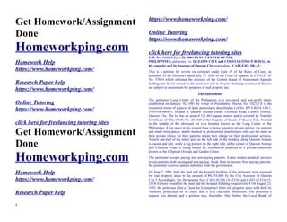 Get Homework/Assignment
Done
Homeworkping.com
Homework Help
https://www.homeworkping.com/
Research Paper help
https://www.homeworkping.com/
Online Tutoring
https://www.homeworkping.com/
click here for freelancing tutoring sites
Get Homework/Assignment
Done
Homeworkping.com
Homework Help
https://www.homeworkping.com/
Research Paper help
https://www.homeworkping.com/
Online Tutoring
https://www.homeworkping.com/
click here for freelancing tutoring sites
G.R. No. 144104 June 29, 2004 LUNG CENTER OF THE
PHILIPPINES, petitioner, vs. QUEZON CITY and CONSTANTINO P. ROSAS, in
his capacity as City Assessor of Quezon City,respondents. CALLEJO, SR., J.:
This is a petition for review on certiorari under Rule 45 of the Rules of Court, as
amended, of the Decision1 dated July 17, 2000 of the Court of Appeals in CA-G.R. SP
No. 57014 which affirmed the decision of the Central Board of Assessment Appeals
holding that the lot owned by the petitioner and its hospital building constructed thereon
are subject to assessment for purposes of real property tax.
The Antecedents
The petitioner Lung Center of the Philippines is a non-stock and non-profit entity
established on January 16, 1981 by virtue of Presidential Decree No. 1823.2 It is the
registered owner of a parcel of land, particularly described as Lot No. RP-3-B-3A-1-B-1,
SWO-04-000495, located at Quezon Avenue corner Elliptical Road, Central District,
Quezon City. The lot has an area of 121,463 square meters and is covered by Transfer
Certificate of Title (TCT) No. 261320 of the Registry of Deeds of Quezon City. Erected
in the middle of the aforesaid lot is a hospital known as the Lung Center of the
Philippines. A big space at the ground floor is being leased to private parties, for canteen
and small store spaces, and to medical or professional practitioners who use the same as
their private clinics for their patients whom they charge for their professional services.
Almost one-half of the entire area on the left side of the building along Quezon Avenue
is vacant and idle, while a big portion on the right side, at the corner of Quezon Avenue
and Elliptical Road, is being leased for commercial purposes to a private enterprise
known as the Elliptical Orchids and Garden Center.
The petitioner accepts paying and non-paying patients. It also renders medical services
to out-patients, both paying and non-paying. Aside from its income from paying patients,
the petitioner receives annual subsidies from the government.
On June 7, 1993, both the land and the hospital building of the petitioner were assessed
for real property taxes in the amount of P4,554,860 by the City Assessor of Quezon
City.3 Accordingly, Tax Declaration Nos. C-021-01226 (16-2518) and C-021-01231 (15-
2518-A) were issued for the land and the hospital building, respectively.4 On August 25,
1993, the petitioner filed a Claim for Exemption5 from real property taxes with the City
Assessor, predicated on its claim that it is a charitable institution. The petitioner’s
request was denied, and a petition was, thereafter, filed before the Local Board of
1
 