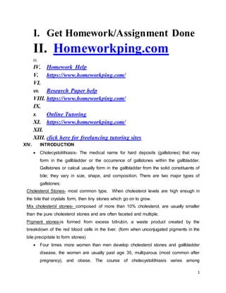 1
I. Get Homework/Assignment Done
II. Homeworkping.com
III.
IV. Homework Help
V. https://www.homeworkping.com/
VI.
VII. Research Paper help
VIII. https://www.homeworkping.com/
IX.
X. Online Tutoring
XI. https://www.homeworkping.com/
XII.
XIII. click here for freelancing tutoring sites
XIV. INTRODUCTION
 Cholecystolithiasis- The medical name for hard deposits (gallstones) that may
form in the gallbladder or the occurrence of gallstones within the gallbladder.
Gallstones or calculi usually form in the gallbladder from the solid constituents of
bile; they vary in size, shape, and composition. There are two major types of
gallstones:
Cholesterol Stones- most common type, When cholesterol levels are high enough in
the bile that crystals form, then tiny stones which go on to grow.
Mix cholesterol stones- composed of more than 10% cholesterol, are usually smaller
than the pure cholesterol stones and are often faceted and multiple.
Pigment stones-is formed from excess bilirubin, a waste product created by the
breakdown of the red blood cells in the liver. (form when unconjugated pigments in the
bile precipitate to form stones)
 Four times more women than men develop cholesterol stones and gallbladder
disease, the women are usually past age 35, multiparous (most common after
pregnancy), and obese. The course of cholecystolithiasis varies among
 