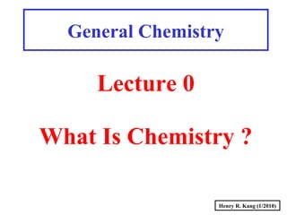 Henry R. Kang (1/2010)
General Chemistry
Lecture 0
What Is Chemistry ?
 