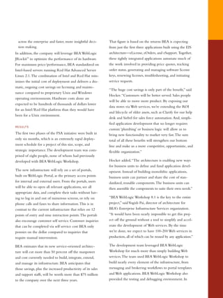 across the enterprise and faster, more insightful deci-
sion making.
In addition, the company will leverage BEA WebLogic
JRockit™
to optimize the performance of its hardware.
For maximum price/performance, BEA standardized on
Intel-based servers running Red Hat Advanced Server
Linux 2.1.The combination of Intel and Red Hat min-
imizes the initial cost of deployment and delivers a dra-
matic, ongoing cost savings on licensing and mainte-
nance compared to proprietary Unix and Windows
operating environments. Hardware costs alone are
expected to be hundreds of thousands of dollars lower
for an Intel/Red Hat platform than they would have
been for a Unix environment.
RESULTS
The first two phases of the FSA initiative were built in
only six months, which is an extremely rapid deploy-
ment schedule for a project of this size, scope, and
strategic importance.The development team was com-
prised of eight people, none of whom had previously
developed with BEA WebLogic Workshop.
The new infrastructure will rely on a set of portals,
built on WebLogic Portal, as the primary access points
for internal and external users. From the portals, users
will be able to open all relevant applications, see all
appropriate data, and complete their tasks without hav-
ing to log in and out of numerous screens, or rely on
phone calls and faxes to share information.This is in
contrast to the current infrastructure that relies on 12
points of entry and nine interaction points.The portals
also encourage customer self service. Customer inquiries
that can be completed via self service cost BEA only
pennies on the dollar compared to inquiries that
require manual intervention.
BEA estimates that its new service-oriented architec-
ture will cut more than 50 percent off the manpower
and cost currently needed to build, integrate, extend,
and manage its infrastructure. BEA anticipates that
those savings, plus the increased productivity of its sales
and support staffs, will be worth more than $75 million
to the company over the next three years.
That figure is based on the returns BEA is expecting
from just the first three applications built using the EIS
architecture—eLicense, eOrders, and eSupport. Together,
these tightly integrated applications automate much of
the work involved in providing price quotes, tracking
order status, generating and managing software license
keys, renewing licenses, troubleshooting, and initiating
service requests.
“The huge cost savings is only part of the benefit,” said
Hocker.“Customers will be better served. Sales people
will be able to move more product. By exposing our
data stores via Web services, we’re extending the ROI
and lifecycle of older assets, such as Clarify for our help
desk and Siebel for sales force automation.And, simpli-
fied application development that no longer requires
custom ‘plumbing’ or business logic will allow us to
bring new functionality to market very fast.The sum
total of all these benefits will strengthen our bottom
line and make us a more competitive, opportunistic, and
flexible organization.”
Hocker added,“The architecture is enabling new ways
for business units to define and fund application devel-
opment. Instead of building monolithic applications,
business units can partner and share the cost of stan-
dardized, reusable components.The business units can
then assemble the components to suite their own needs.”
“BEA WebLogic Workshop 8.1 is the key to the entire
project,” saidYogish Pai, director of architecture for
BEA’s Enterprise Infrastructure Services organization.
“It would have been nearly impossible to get this proj-
ect off the ground without a tool to simplify and accel-
erate the development of Web services. By the time
we’re done, we expect to have 100-200 Web services in
production, all of which can be reused by any application.”
The development team leveraged BEA WebLogic
Workshop for much more than simply building Web
services.The team used BEA WebLogic Workshop to
build nearly every element of the infrastructure, from
messaging and brokering workflows to portal templates
and Web applications. BEA WebLogic Workshop also
provided the testing and debugging environment. In
 