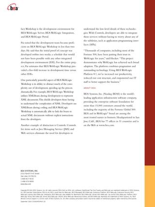 fact,Workshop is the development environment for
BEA WebLogic Server, BEA WebLogic Integration,
and BEA WebLogic Portal.
Pai noted that the development team became profi-
cient on BEA WebLogic Workshop in less than two
days. He said that the initial proof of concept was
developed within two weeks, a schedule that would
not have been possible with any other integrated
development environment (IDE). For the entire proj-
ect, Pai estimates that BEA WebLogic Workshop pro-
vided a five-fold increase in development time versus
other IDEs.
One particularly powerful aspect of BEAWebLogic
Workshop is its ability to abstract much of the com-
plexity out of development, speeding up the process
dramatically. For example, BEA WebLogic Workshop
utilizes XMLBeans during development to represent
XML documents.This shields developers from having
to understand the complexities of XML. Developers use
XMLBeans during coding, and BEAWebLogic
Workshop is automatically able to link the beans to
actual XML documents without explicit instructions
from the developers.
Another example of abstraction is Controls. Controls
for items such as Java Messaging Service (JMS) and
Web services eliminate the need for developers to
understand the low-level details of these technolo-
gies. With Controls, developers are able to integrate
these services without having to worry about any of
the subtleties, such as application programming inter-
faces (APIs).
“Thousands of companies, including most of the
Fortune 500, have been putting their trust in
WebLogic for years,” said Hocker. “This project
demonstrates why WebLogic has achieved such broad
adoption. The platform combines pragmatism and
outstanding technology. Using BEA WebLogic
Platform 8.1, we’ve increased our productivity,
reduced our cost structure, and empowered our IT
staff to better support the business.”
ABOUT BEA
BEA Systems, Inc. (Nasdaq: BEAS) is the world’s
leading application infrastructure software company,
providing the enterprise software foundation for
more than 15,000 customers around the world,
including the majority of the Fortune Global 500.
BEA and its WebLogic®
brand are among the
most trusted names in business. Headquartered in San
Jose, Calif., BEA has 77 offices in 31 countries and is
on the Web at www.bea.com.
Copyright © 2003 BEA Systems, Inc. All rights reserved. BEA, Built on BEA, Jolt, Joltbeans, Steelthread,Top End,Tuxedo, and WebLogic are registered trademarks of BEA Systems,
Inc. BEA dev2dev Subscriptions, BEA eLink, BEA Liquid Data for WebLogic, BEA MessageQ, BEA WebLogic Enterprise Platform, BEA WebLogic Enterprise Security, BEA
WebLogic Express, BEA WebLogic Integration, BEA WebLogic Java Adapter for Mainframe, BEA WebLogic JDriver, BEA WebLogic Log Central, BEA WebLogic Platform, BEA
WebLogic Portal, BEA WebLogic Server, BEA WebLogic JRockit, BEA WebLogic WorkGroup Edition, and BEA WebLogic Workshop are trademarks of BEA Systems, Inc. BEA
Mission Critical Support is a service mark of BEA Systems, Inc. All other company and product names may be the subject of intellectual property rights reserved by third parties.
September 2003 CSS0644E0903-1A
BEA SYSTEMS, INC.
2315 North First Street
San Jose, CA 95131
1-800-817-4232
1-408-570-8000
www.bea.com
 