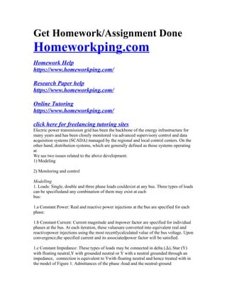 Get Homework/Assignment Done
Homeworkping.com
Homework Help
https://www.homeworkping.com/
Research Paper help
https://www.homeworkping.com/
Online Tutoring
https://www.homeworkping.com/
click here for freelancing tutoring sites
Electric power transmission grid has been the backbone of the energy infrastructure for
many years and has been closely monitored via advanced supervisory control and data
acquisition systems (SCADA) managed by the regional and local control centers. On the
other hand, distribution systems, which are generally defined as those systems operating
at
We see two issues related to the above development:
1) Modeling
2) Monitoring and control
Modelling
1. Loads: Single, double and three phase loads couldexist at any bus. Three types of loads
can be specifiedand any combination of them may exist at each
bus:
1.a Constant Power: Real and reactive power injections at the bus are specified for each
phase.
1.b Constant Current: Current magnitude and itspower factor are specified for individual
phases at the bus. At each iteration, these valuesare converted into equivalent real and
reactivepower injections using the most recentlycalculated value of the bus voltage. Upon
convergence,the specified current and its associatedpower factor will be satisfied.
1.c Constant Impedance: These types of loads may be connected in delta (¢), Star (Y)
with floating neutral,Y with grounded neutral or Y with a neutral grounded through an
impedance, connection is equivalent to Ywith floating neutral and hence treated with in
the model of Figure 1. Admittances of the phase iload and the neutral-ground
 