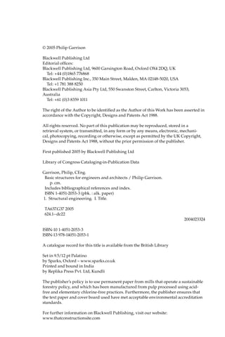 © 2005 Philip Garrison
Blackwell Publishing Ltd
Editorial offices:
Blackwell Publishing Ltd, 9600 Garsington Road, Oxford OX4 2DQ, UK
Tel: +44 (0)1865 776868
Blackwell Publishing Inc., 350 Main Street, Malden, MA 02148-5020, USA
Tel: +1 781 388 8250
Blackwell Publishing Asia Pty Ltd, 550 Swanston Street, Carlton, Victoria 3053,
Australia
Tel: +61 (0)3 8359 1011
The right of the Author to be identified as the Author of this Work has been asserted in
accordance with the Copyright, Designs and Patents Act 1988.
All rights reserved. No part of this publication may be reproduced, stored in a
retrieval system, or transmitted, in any form or by any means, electronic, mechani-
cal, photocopying, recording or otherwise, except as permitted by the UK Copyright,
Designs and Patents Act 1988, without the prior permission of the publisher.
First published 2005 by Blackwell Publishing Ltd
Library of Congress Cataloging-in-Publication Data
Garrison, Philip, CEng.
Basic structures for engineers and architects / Philip Garrison.
p. cm.
Includes bibliographical references and index.
ISBN 1-4051-2053-3 (pbk. : alk. paper)
1. Structural engineering. I. Title.
TA637.G37 2005
624.1--dc22
2004023324
ISBN-10 1-4051-2053-3
ISBN-13 978-14051-2053-1
A catalogue record for this title is available from the British Library
Set in 9.5/12 pt Palatino
by Sparks, Oxford – www.sparks.co.uk
Printed and bound in India
by Replika Press Pvt. Ltd, Kundli
The publisher’s policy is to use permanent paper from mills that operate a sustainable
forestry policy, and which has been manufactured from pulp processed using acid-
free and elementary chlorine-free practices. Furthermore, the publisher ensures that
the text paper and cover board used have met acceptable environmental accreditation
standards.
For further information on Blackwell Publishing, visit our website:
www.thatconstructionsite.com
 