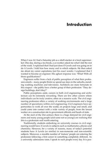 Introduction
When I was 16 I had a Saturday job as a shelf-stacker at a local supermar-
ket. One day, during a tea break, a co-worker asked me what I did the rest
of the week. I explained that I had just done O Levels and was going on to
do A Levels. I told him how many and in which subjects. He then asked
me about my career aspirations (not his exact words). I explained that I
wanted to become an engineer. His aghast response was: ‘What! With all
those qualifications?’
Engineers suffer from a lack of public perception of what their profes-
sion entails – many people think we spend our days in the suburbs, mend-
ing washing machines and televisions. Architects are more fortunate in
this respect – the public have a better grasp of their profession: ‘They de-
sign buildings, don’t they?’
Public perceptions aside, careers in both civil engineering and archi-
tecture can be extremely rewarding. There are few other careers where
individuals can be truly creative, often on a massive scale. The civil engi-
neering profession offers a variety of working environments and a large
number of specialisms within civil engineering. Civil engineers have op-
portunities to work all over the world, on projects large and small, and
could come into contact with a wide variety of people, from the lowest
worker on a construction site to government officials and heads of state.
At the start of the 21st century there is a huge demand for civil engi-
neers and many young people (and some not so young!) are realising that
this is a profession well worth entering.
Traditionally, students embarking on university courses in civil engi-
neering would have A Levels in subjects such as mathematics, physics and
chemistry. However, for a variety of reasons, many of today’s potential
students have A Levels (or similar) in non-numerate and non-scientific
subjects. Moreover, a sizeable number of ‘mature’ people are entering the
profession following a first career in something completely different. As
a university admissions tutor, I speak to such people every day. It is pos-
 