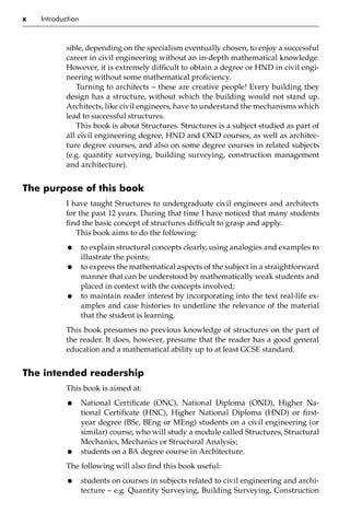 x Introduction
sible, depending on the specialism eventually chosen, to enjoy a successful
career in civil engineering without an in-depth mathematical knowledge.
However, it is extremely difficult to obtain a degree or HND in civil engi-
neering without some mathematical proficiency.
Turning to architects – these are creative people! Every building they
design has a structure, without which the building would not stand up.
Architects, like civil engineers, have to understand the mechanisms which
lead to successful structures.
This book is about Structures. Structures is a subject studied as part of
all civil engineering degree, HND and OND courses, as well as architec-
ture degree courses, and also on some degree courses in related subjects
(e.g. quantity surveying, building surveying, construction management
and architecture).
The purpose of this book
I have taught Structures to undergraduate civil engineers and architects
for the past 12 years. During that time I have noticed that many students
find the basic concept of structures difficult to grasp and apply.
This book aims to do the following:
• to explain structural concepts clearly, using analogies and examples to
illustrate the points;
• to express the mathematical aspects of the subject in a straightforward
manner that can be understood by mathematically weak students and
placed in context with the concepts involved;
• to maintain reader interest by incorporating into the text real-life ex-
amples and case histories to underline the relevance of the material
that the student is learning.
This book presumes no previous knowledge of structures on the part of
the reader. It does, however, presume that the reader has a good general
education and a mathematical ability up to at least GCSE standard.
The intended readership
This book is aimed at:
• National Certificate (ONC), National Diploma (OND), Higher Na-
tional Certificate (HNC), Higher National Diploma (HND) or first-
year degree (BSc, BEng or MEng) students on a civil engineering (or
similar) course, who will study a module called Structures, Structural
Mechanics, Mechanics or Structural Analysis;
• students on a BA degree course in Architecture.
The following will also find this book useful:
• students on courses in subjects related to civil engineering and archi-
tecture – e.g. Quantity Surveying, Building Surveying, Construction
 
