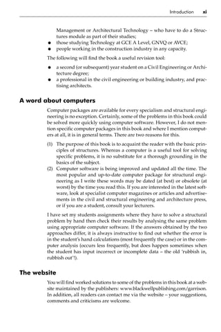 Introduction xi
Management or Architectural Technology – who have to do a Struc-
tures module as part of their studies;
• those studying Technology at GCE A Level, GNVQ or AVCE;
• people working in the construction industry in any capacity.
The following will find the book a useful revision tool:
• a second (or subsequent) year student on a Civil Engineering or Archi-
tecture degree;
• a professional in the civil engineering or building industry, and prac-
tising architects.
A word about computers
Computer packages are available for every specialism and structural engi-
neering is no exception. Certainly, some of the problems in this book could
be solved more quickly using computer software. However, I do not men-
tion specific computer packages in this book and where I mention comput-
ers at all, it is in general terms. There are two reasons for this.
(1) The purpose of this book is to acquaint the reader with the basic prin-
ciples of structures. Whereas a computer is a useful tool for solving
specific problems, it is no substitute for a thorough grounding in the
basics of the subject.
(2) Computer software is being improved and updated all the time. The
most popular and up-to-date computer package for structural engi-
neering as I write these words may be dated (at best) or obsolete (at
worst) by the time you read this. If you are interested in the latest soft-
ware, look at specialist computer magazines or articles and advertise-
ments in the civil and structural engineering and architecture press,
or if you are a student, consult your lecturers.
I have set my students assignments where they have to solve a structural
problem by hand then check their results by analysing the same problem
using appropriate computer software. If the answers obtained by the two
approaches differ, it is always instructive to find out whether the error is
in the student’s hand calculations (most frequently the case) or in the com-
puter analysis (occurs less frequently, but does happen sometimes when
the student has input incorrect or incomplete data – the old ‘rubbish in,
rubbish out’!).
The website
You will find worked solutions to some of the problems in this book at a web-
site maintained by the publishers: www.blackwellpublishing.com/garrison.
In addition, all readers can contact me via the website – your suggestions,
comments and criticisms are welcome.
 