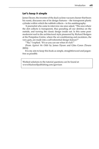 Introduction xiii
Let’s keep it simple
James Dyson, the inventor of the dual cyclone vacuum cleaner that bears
his name, discusses one of its design features – the transparent plastic
cylinder within which the rubbish collects – in his autobiography:
‘A journalist who came to interview me once asked, “The area where
the dirt collects is transparent, thus parading all our detritus on the
outside, and turning the classic design inside out. Is this some post-
modernist nod to the architectural style pioneered by Richard Rodgers
at the Pompidou Centre, where the air-conditioning and escalators, the
very guts, are made into a self-referential design feature?”
‘“No,” I replied. “It’s so you can see when it’s full.”’
(From Against the Odds by James Dyson and Giles Coren (Texere
2001))
It is my aim to keep this book as simple, straightforward and jargon-
free as possible.
Worked solutions to the tutorial questions can be found at:
www.blackwellpublishing.com/garrison
 