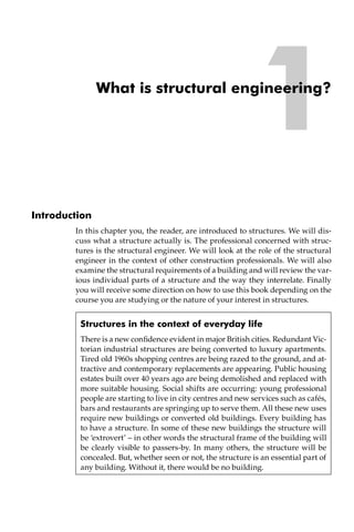 1
What is structural engineering?
Introduction
In this chapter you, the reader, are introduced to structures. We will dis-
cuss what a structure actually is. The professional concerned with struc-
tures is the structural engineer. We will look at the role of the structural
engineer in the context of other construction professionals. We will also
examine the structural requirements of a building and will review the var-
ious individual parts of a structure and the way they interrelate. Finally
you will receive some direction on how to use this book depending on the
course you are studying or the nature of your interest in structures.
Structures in the context of everyday life
There is a new confidence evident in major British cities. Redundant Vic-
torian industrial structures are being converted to luxury apartments.
Tired old 1960s shopping centres are being razed to the ground, and at-
tractive and contemporary replacements are appearing. Public housing
estates built over 40 years ago are being demolished and replaced with
more suitable housing. Social shifts are occurring: young professional
people are starting to live in city centres and new services such as cafés,
bars and restaurants are springing up to serve them. All these new uses
require new buildings or converted old buildings. Every building has
to have a structure. In some of these new buildings the structure will
be ‘extrovert’ – in other words the structural frame of the building will
be clearly visible to passers-by. In many others, the structure will be
concealed. But, whether seen or not, the structure is an essential part of
any building. Without it, there would be no building.
 
