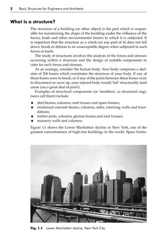 2 Basic Structures for Engineers and Architects
What is a structure?
The structure of a building (or other object) is the part which is respon-
sible for maintaining the shape of the building under the influence of the
forces, loads and other environmental factors to which it is subjected. It
is important that the structure as a whole (or any part of it) does not fall
down, break or deform to an unacceptable degree when subjected to such
forces or loads.
The study of structures involves the analysis of the forces and stresses
occurring within a structure and the design of suitable components to
cater for such forces and stresses.
As an analogy, consider the human body. Your body comprises a skel-
eton of 206 bones which constitutes the structure of your body. If any of
those bones were to break, or if any of the joints between those bones were
to disconnect or seize up, your injured body would ‘fail’ structurally (and
cause you a great deal of pain!).
Examples of structural components (or ‘members’, as structural engi-
neers call them) include:
• steel beams, columns, roof trusses and space frames;
• reinforced concrete beams, columns, slabs, retaining walls and foun-
dations;
• timber joists, columns, glulam beams and roof trusses;
• masonry walls and columns.
Figure 1.1 shows the Lower Manhattan skyline in New York, one of the
greatest concentrations of high-rise buildings in the world. Space limita-
Fig. 1.1 Lower Manhattan skyline, New York City.
 