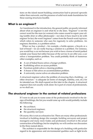 What is structural engineering? 3
tions on the island meant building construction had to proceed upwards
rather than outwards, and the presence of solid rock made foundations for
these soaring structures feasible.
What is an engineer?
As I mentioned in the introduction, the general public are poorly informed
about what an engineer is and what he or she does. ‘Engineer’ is not the
correct word for the man (or woman) who comes round to repair your ail-
ing tumble drier or office photocopier – nor does it have much to do with
engines! In fact, the word ‘engineer’ comes from the French word ingénieur,
which refers to someone who uses his ingenuity to solve problems. An
engineer, therefore, is a problem-solver.
When we buy a product – for example, a bottle-opener, a bicycle or a
loaf of bread – we are really buying a solution to a problem. For instance,
you would buy a car not because you wish to have a tonne of metal parked
outside your house but rather because of the service it can offer you: a car
solves a transportation problem. You could probably think of numerous
other examples, such as:
• A can of baked beans solves a hunger problem.
• Scaffolding solves an access problem.
• Furniture polish solves a cleaning problem.
• A house or flat solves an accommodation problem.
• A university course solves an education problem.
A structural engineer solves the problem of ensuring that a building – or
other structure – is adequate (in terms of strength, stability, cost, etc.) for
its intended use. We shall expand on this later in the chapter. A structural
engineer does not usually work alone: he is part of a team of professionals,
as we shall see.
The structural engineer in the context of related professions
If I were to ask you to name some of the professionals involved in the de-
sign of buildings, the list you would come up with would probably include
the following:
• the architect;
• the structural engineer;
• the quantity surveyor.
Of course, this is not an exhaustive list. There are many other professionals
involved in building design (for example, building surveyors and project
managers) and many more trades and professions involved in the actual
construction of buildings, but for simplicity we will confine our discussion
to the three named above.
The architect is responsible for the design of a building with particular
regard to its appearance and environmental qualities such as light levels
 