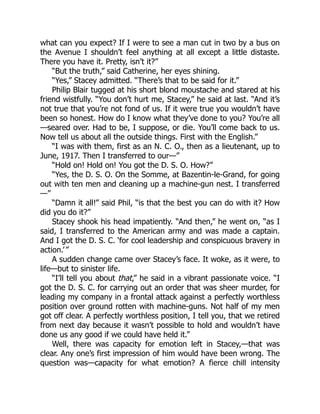 what can you expect? If I were to see a man cut in two by a bus on
the Avenue I shouldn’t feel anything at all except a little distaste.
There you have it. Pretty, isn’t it?”
“But the truth,” said Catherine, her eyes shining.
“Yes,” Stacey admitted. “There’s that to be said for it.”
Philip Blair tugged at his short blond moustache and stared at his
friend wistfully. “You don’t hurt me, Stacey,” he said at last. “And it’s
not true that you’re not fond of us. If it were true you wouldn’t have
been so honest. How do I know what they’ve done to you? You’re all
—seared over. Had to be, I suppose, or die. You’ll come back to us.
Now tell us about all the outside things. First with the English.”
“I was with them, first as an N. C. O., then as a lieutenant, up to
June, 1917. Then I transferred to our—”
“Hold on! Hold on! You got the D. S. O. How?”
“Yes, the D. S. O. On the Somme, at Bazentin-le-Grand, for going
out with ten men and cleaning up a machine-gun nest. I transferred
—”
“Damn it all!” said Phil, “is that the best you can do with it? How
did you do it?”
Stacey shook his head impatiently. “And then,” he went on, “as I
said, I transferred to the American army and was made a captain.
And I got the D. S. C. ‘for cool leadership and conspicuous bravery in
action.’ ”
A sudden change came over Stacey’s face. It woke, as it were, to
life—but to sinister life.
“I’ll tell you about that,” he said in a vibrant passionate voice. “I
got the D. S. C. for carrying out an order that was sheer murder, for
leading my company in a frontal attack against a perfectly worthless
position over ground rotten with machine-guns. Not half of my men
got off clear. A perfectly worthless position, I tell you, that we retired
from next day because it wasn’t possible to hold and wouldn’t have
done us any good if we could have held it.”
Well, there was capacity for emotion left in Stacey,—that was
clear. Any one’s first impression of him would have been wrong. The
question was—capacity for what emotion? A fierce chill intensity
 