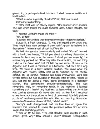 glowed in, or perhaps behind, his face. It died down as swiftly as it
had kindled.
“What a—what a ghastly blunder!” Philip Blair murmured.
Catherine said nothing.
“That’s what war is,” Stacey replied. “One blunder after another.
The side which makes the most blunders loses. A trite thought, but
true.”
“Then the Germans made the most?”
“Oh, by far!”
“Strange! For a while they seemed invincible—machine-perfect.”
Stacey lit a fresh cigarette. “It was the legend they threw out.
They might have won perhaps if they hadn’t grown to believe in it
themselves,” he remarked, almost indifferently.
He laid his cigarette down suddenly and smiled. “Come!” he said,
with a hard cheerfulness, “I’ll tell you about something pleasant—the
reason I’m here only now, the reason I didn’t get my ‘majority,’ the
reason they packed me off to Italy after the Armistice, the one thing
I ‘did in the Great War’ that I’ll tell my son about. It was in the
Argonne, and I was in command of a battalion—had been for a long
time. We were in a fairly isolated position. You know what the
Argonne was—woods, lightly held as to numbers by the enemy,
careful, oh, so careful, machine-gun nests everywhere! We’d had
terrible losses but had plugged on through, little by little. Paused at
last. Sat still for about a week. Being bombarded in a desultory
fashion, but comfortable enough—comparatively. This was
November. Well, on November tenth, in the morning, I learned
something that I hadn’t any business to learn,—that the Armistice
was coming absolutely. On November tenth at four P.M. I received
orders to attack the position in front of us—sweet little hill, picture-
puzzle of machine-guns—at five A.M. the next morning, November
eleventh—November eleventh! Well, I didn’t do it.”
Stacey’s smile disappeared, and his face took on again that
intensity that seemed to reveal the presence within him of some
single dark absorbing passion.
“Think of it!” he said. “The cold-blooded futile murder in such
orders—given why? How should I know? Because Headquarters
 