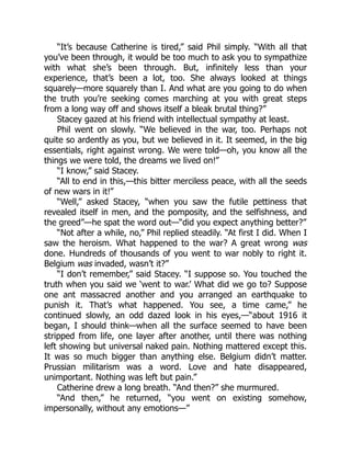 “It’s because Catherine is tired,” said Phil simply. “With all that
you’ve been through, it would be too much to ask you to sympathize
with what she’s been through. But, infinitely less than your
experience, that’s been a lot, too. She always looked at things
squarely—more squarely than I. And what are you going to do when
the truth you’re seeking comes marching at you with great steps
from a long way off and shows itself a bleak brutal thing?”
Stacey gazed at his friend with intellectual sympathy at least.
Phil went on slowly. “We believed in the war, too. Perhaps not
quite so ardently as you, but we believed in it. It seemed, in the big
essentials, right against wrong. We were told—oh, you know all the
things we were told, the dreams we lived on!”
“I know,” said Stacey.
“All to end in this,—this bitter merciless peace, with all the seeds
of new wars in it!”
“Well,” asked Stacey, “when you saw the futile pettiness that
revealed itself in men, and the pomposity, and the selfishness, and
the greed”—he spat the word out—“did you expect anything better?”
“Not after a while, no,” Phil replied steadily. “At first I did. When I
saw the heroism. What happened to the war? A great wrong was
done. Hundreds of thousands of you went to war nobly to right it.
Belgium was invaded, wasn’t it?”
“I don’t remember,” said Stacey. “I suppose so. You touched the
truth when you said we ‘went to war.’ What did we go to? Suppose
one ant massacred another and you arranged an earthquake to
punish it. That’s what happened. You see, a time came,” he
continued slowly, an odd dazed look in his eyes,—“about 1916 it
began, I should think—when all the surface seemed to have been
stripped from life, one layer after another, until there was nothing
left showing but universal naked pain. Nothing mattered except this.
It was so much bigger than anything else. Belgium didn’t matter.
Prussian militarism was a word. Love and hate disappeared,
unimportant. Nothing was left but pain.”
Catherine drew a long breath. “And then?” she murmured.
“And then,” he returned, “you went on existing somehow,
impersonally, without any emotions—”
 