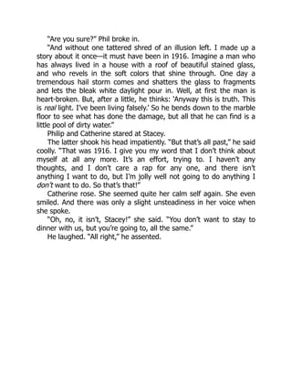 “Are you sure?” Phil broke in.
“And without one tattered shred of an illusion left. I made up a
story about it once—it must have been in 1916. Imagine a man who
has always lived in a house with a roof of beautiful stained glass,
and who revels in the soft colors that shine through. One day a
tremendous hail storm comes and shatters the glass to fragments
and lets the bleak white daylight pour in. Well, at first the man is
heart-broken. But, after a little, he thinks: ‘Anyway this is truth. This
is real light. I’ve been living falsely.’ So he bends down to the marble
floor to see what has done the damage, but all that he can find is a
little pool of dirty water.”
Philip and Catherine stared at Stacey.
The latter shook his head impatiently. “But that’s all past,” he said
coolly. “That was 1916. I give you my word that I don’t think about
myself at all any more. It’s an effort, trying to. I haven’t any
thoughts, and I don’t care a rap for any one, and there isn’t
anything I want to do, but I’m jolly well not going to do anything I
don’t want to do. So that’s that!”
Catherine rose. She seemed quite her calm self again. She even
smiled. And there was only a slight unsteadiness in her voice when
she spoke.
“Oh, no, it isn’t, Stacey!” she said. “You don’t want to stay to
dinner with us, but you’re going to, all the same.”
He laughed. “All right,” he assented.
 