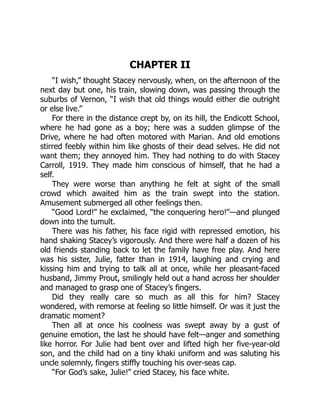 CHAPTER II
“I wish,” thought Stacey nervously, when, on the afternoon of the
next day but one, his train, slowing down, was passing through the
suburbs of Vernon, “I wish that old things would either die outright
or else live.”
For there in the distance crept by, on its hill, the Endicott School,
where he had gone as a boy; here was a sudden glimpse of the
Drive, where he had often motored with Marian. And old emotions
stirred feebly within him like ghosts of their dead selves. He did not
want them; they annoyed him. They had nothing to do with Stacey
Carroll, 1919. They made him conscious of himself, that he had a
self.
They were worse than anything he felt at sight of the small
crowd which awaited him as the train swept into the station.
Amusement submerged all other feelings then.
“Good Lord!” he exclaimed, “the conquering hero!”—and plunged
down into the tumult.
There was his father, his face rigid with repressed emotion, his
hand shaking Stacey’s vigorously. And there were half a dozen of his
old friends standing back to let the family have free play. And here
was his sister, Julie, fatter than in 1914, laughing and crying and
kissing him and trying to talk all at once, while her pleasant-faced
husband, Jimmy Prout, smilingly held out a hand across her shoulder
and managed to grasp one of Stacey’s fingers.
Did they really care so much as all this for him? Stacey
wondered, with remorse at feeling so little himself. Or was it just the
dramatic moment?
Then all at once his coolness was swept away by a gust of
genuine emotion, the last he should have felt—anger and something
like horror. For Julie had bent over and lifted high her five-year-old
son, and the child had on a tiny khaki uniform and was saluting his
uncle solemnly, fingers stiffly touching his over-seas cap.
“For God’s sake, Julie!” cried Stacey, his face white.
 