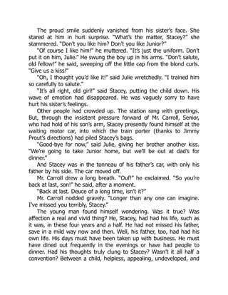 The proud smile suddenly vanished from his sister’s face. She
stared at him in hurt surprise. “What’s the matter, Stacey?” she
stammered. “Don’t you like him? Don’t you like Junior?”
“Of course I like him!” he muttered. “It’s just the uniform. Don’t
put it on him, Julie.” He swung the boy up in his arms. “Don’t salute,
old fellow!” he said, sweeping off the little cap from the blond curls.
“Give us a kiss!”
“Oh, I thought you’d like it!” said Julie wretchedly. “I trained him
so carefully to salute.”
“It’s all right, old girl!” said Stacey, putting the child down. His
wave of emotion had disappeared. He was vaguely sorry to have
hurt his sister’s feelings.
Other people had crowded up. The station rang with greetings.
But, through the insistent pressure forward of Mr. Carroll, Senior,
who had hold of his son’s arm, Stacey presently found himself at the
waiting motor car, into which the train porter (thanks to Jimmy
Prout’s directions) had piled Stacey’s bags.
“Good-bye for now,” said Julie, giving her brother another kiss.
“We’re going to take Junior home, but we’ll be out at dad’s for
dinner.”
And Stacey was in the tonneau of his father’s car, with only his
father by his side. The car moved off.
Mr. Carroll drew a long breath. “Ouf!” he exclaimed. “So you’re
back at last, son!” he said, after a moment.
“Back at last. Deuce of a long time, isn’t it?”
Mr. Carroll nodded gravely. “Longer than any one can imagine.
I’ve missed you terribly, Stacey.”
The young man found himself wondering. Was it true? Was
affection a real and vivid thing? He, Stacey, had had his life, such as
it was, in these four years and a half. He had not missed his father,
save in a mild way now and then. Well, his father, too, had had his
own life. His days must have been taken up with business. He must
have dined out frequently in the evenings or have had people to
dinner. Had his thoughts truly clung to Stacey? Wasn’t it all half a
convention? Between a child, helpless, appealing, undeveloped, and
 