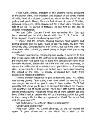 It was Colin Jeffries, president of the smelting works, president
of the power plant, vice-president and dictator of the great linseed
oil mills, head of a dozen corporations, donor to the city of its art
gallery and public library, Vernon’s first citizen. A man of fifty-five,
vigorous, keen-eyed, clean-shaven but for a short dark moustache.
Not at all like Mr. Carroll in features. As like him as one pea to
another in expression.
“My son, Colin. Captain Carroll. You remember him. Just got
back. Wanted you to shake hands with him. D. S. C.—‘for cool
leadership and conspicuous bravery in action.’ ”
“I know,” said Mr. Jeffries, shaking Stacey’s hand warmly and
gazing straight into his eyes. “Glad to see you back, my boy. Very
genuinely glad. Congratulations aren’t much, but you have them. We
older men, who couldn’t go, aren’t going to forget what you young
men did.”
“Thanks,” said Stacey, considering him coolly. It occurred to him
that it was quite right of Mr. Jeffries to be grateful, since one thing
the young men had done was to make him considerably richer than
formerly. However, Stacey did not think this with any bitterness, or
accuse the millionaire of a self-interested patriotism or of anything
else. He was simply no longer—as he had once been—impressed by
the legend of the man. He merely scrutinized him coldly from
outside and reserved judgment.
“There’s another reason we’re glad to have you back,” Mr. Jeffries
was saying gravely. “You young men have saved the country from
one danger. We count on you to save it from another. You’ll find
probably that you’ve got to keep on saving it. Conditions are chaotic.
The country’s full of social unrest. You’ll see.” (Mr. Carroll nodded
assent emphatically.) “Malignant forces are at work secretly. It’s you
boys of the American Legion who will be the greatest factor for good
in the country’s life for the next generation. Rest? You won’t find
rest. Do you want it?”
“Not particularly, Mr. Jeffries,” Stacey replied calmly.
“Good! Good luck to you!”
“Fine man, Colin!” Mr. Carroll observed, as the car moved off
again. “A great citizen and a true friend. Not a stain on his
 