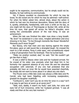 ought to be expansive, communicative, but he simply could not be.
Besides, he had nothing to communicate.
Yet, if Stacey revealed no characteristic for which he may be
loved, he did reveal one for which he may be admired:—self-control.
For when his father asked him, almost shyly, about the action in
which he had won his American decoration, Stacey told the story of
it, quietly, artistically, handsomely, with even a smile on his lips, as
one might tell the story of Thermopylæ or Bunker Hill, while all the
time his eyes, that gazed off across his father’s shoulder, were
seeing the unendurable picture of the real thing. It was an
achievement.
When the tale was finished the older man drew a long breath.
“By Jove!” he exclaimed in a low voice, mingled admiration and envy
showing in his face. “To live through moments like those! Wonderful!
Moments you’ll never forget!”
But Stacey, who had risen and was leaning against the empty
fire-place, gave an odd sound like a strangled laugh. He crossed the
room to a tall window, flung it wide open, and surreptitiously wiped
a drop of perspiration from his forehead. Then he turned back.
“Make me another cocktail, dad,” he said. “Do! We couldn’t get
gin like that in Italy.”
It was a relief to Stacey when Julie and her husband arrived. For
he craved of his sister now precisely what had irked him in her
formerly—her apparent absence of any inner life and her absorbed
occupation with externals. If any one had protested that she
probably did have an inner life he would have assented cheerfully.
He simply did not want to know about it or about any one else’s.
The Prouts were a little late (Julie was always a little late) and Mr.
Carroll, who had been fidgeting with increasing exasperation,
greeted his daughter wrathfully.
“Confound it, Julie! Can’t you be on time for once in a way? Isn’t
it as easy to get here at seven as at seven-ten?”
“Well, now, daddy, it wasn’t my fault,” said Julie, her voice and
eyes full of hurt innocence, while her husband grinned. “I was all
ready and then at the very last moment—”
 