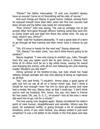 “Pshaw!” her father interrupted. “If only you wouldn’t always
have an excuse! Come on in! Everything will be cold, of course.”
And such things put Stacey in good humor. Indeed, among them
he enjoyed himself more than later when the first two courses had
been served and his father was ready for conversation.
“Poor Jimmy!” Julie was saying. “He was so unhappy not to get
across! After he’d gone through officers’ training camp they sent him
to Camp Grant and just kept him there the whole time. He was so
mad, weren’t you, Jimmy?”
“Well,” said her husband pleasantly, “it was a good deal of a bore
to go through all that training and then never have a chance to use
it.”
“Oh, it’ll come in handy for the next war,” Stacey observed.
“Oh, Stacey!” his sister cried, “you don’t think there’s going to be
another!”
Stacey laughed. “I was only trying to comfort you, Julie. Thought
from the way you spoke you’d like to give Jimmy a chance. Just
think of it!—there he’d be on a big white horse, waving his sword
and charging the enemy, with all his men following him and cheering
madly! Wouldn’t you like that?”
Jimmy grinned at his brother-in-law, but Julie shook her head
soberly, though perhaps she was only playing at being as ingenuous
as all that.
“No,” she said firmly, “I wouldn’t. Jimmy plays a good game of
golf, but he’s no use at all on a horse—never was. And I think it
would be nice enough—now—for him to have got across and have
had a medal, like you, Stacey dear, so that I could say: ‘I don’t think
you’ve met my husband, Mrs. Jones. You see, he’s been in France
for two years. Oh, yes, D. S. C., of course!’—but at the time I never
did want him to go, not for a minute.”
The two young men laughed again. Stacey considered his sister’s
point of view human, straightforward and sensible. Where was the
good, he wondered swiftly, in going through a lot of complicated
emotions, since, if you were honest, you always ended in just such
simplicity? It was a lot better to be simple in the first place and stay
so.
 