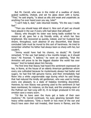 But Mr. Carroll, who was in the midst of a swallow of claret,
gulped suddenly, choked, and set his glass down with a bump.
“That,” he said angrily, “is about as silly and weak and unpatriotic as
anything I’ve ever heard even you say, Julie!”
“I can’t help it, dad,” Julie returned meekly. “It’s the way I really
feel.”
“Then you should keep still about it. Nice sort of part we should
have played in the war if every wife had taken that attitude!”
Stacey, who thought his sister was being badly scolded for no
reason at all, gave her a sly friendly smile, at which her face
brightened. She recovered so quickly, indeed, and her husband had
shown, throughout, such absence of any discomfort, that Stacey
concluded Julie must be inured to this sort of harshness. He tried to
remember whether his father had always been so sharp with her, but
couldn’t.
“Jimmy would have had his chance, no doubt,” Mr. Carroll
remarked, “if the war had lasted a few months longer, as it should
have.” He frowned. “I believe,” he went on solemnly, “that the
Armistice will prove to be the biggest disaster the world has ever
known.” And he looked about him fiercely.
The first time that Stacey had heard this sentiment expressed (at
tea, in Rome, at the house of an elderly American gentleman whom
every one cultivated because he mysteriously always had butter and
sugar), he had first felt genuine horror, and then immediately had
flown into a white ungovernable rage during which he said things
that had reduced the kindly old gentleman, who was used to having
every one pleasant, to a state of helpless trembling discomfort.
However, by now Stacey was growing used to the sentiment (it had
been mentioned, for instance, on the boat, and the smoking-room of
the Pullman car had rung with it). It no longer produced in him any
emotion save a weary scorn.
“I’d like to have seen the Huns get a taste of their own
medicine,” Mr. Carroll continued, his eyes gleaming beneath their
heavy white eyebrows. “Only a month or two more of the war and
they’d have seen their soil invaded, their towns in flames, and the
 
