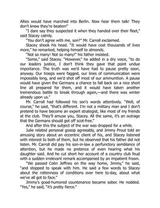 Allies would have marched into Berlin. Now hear them talk! They
don’t know they’re beaten!”
“I dare say they suspected it when they handed over their fleet,”
said Stacey calmly.
“You don’t agree with me, son?” Mr. Carroll exclaimed.
Stacey shook his head. “It would have cost thousands of lives
more,” he remarked, helping himself to almonds.
“Not so many! Not so many!” his father insisted.
“Some,” said Stacey. “However,” he added in a dry voice, “to do
our leaders justice, I don’t think they gave that point undue
importance. The truth was we’d have had to pause pretty soon,
anyway. Our troops were fagged, our lines of communication were
impossibly long, and we’d shot off most of our ammunition. A pause
would have given the Germans a chance to fall back on a nice short
line all prepared for them, and it would have taken another
tremendous battle to break through again,—and there was winter
already upon us.”
Mr. Carroll had followed his son’s words attentively. “Well, of
course,” he said, “that’s different. I’m not a military man and I don’t
pretend to have become an expert strategist, like most of my friends
at the club. They’ll amuse you, Stacey. All the same, it’s an outrage
that the Germans should get off scot-free.”
And after this the subject of the war was dropped for a while.
Julie related personal gossip agreeably, and Jimmy Prout told an
amusing story about an eccentric client of his, and Stacey listened
with interest to both of them, but he observed that his father did not
listen. Mr. Carroll did pay his son-in-law a perfunctory semblance of
attention, but he made no pretence of even hearing what his
daughter said. And he cut short her account of a country club feud
with a sudden irrelevant remark accompanied by an impatient frown.
“We passed Colin Jeffries on the way home, Jimmy,” he said,
“and stopped to speak with him. He said a few words to Stacey
about the rottenness of conditions over here to-day, about what
we’ve all got to face.”
Jimmy’s good-humored countenance became sober. He nodded.
“Yes,” he said, “it’s pretty fierce.”
 