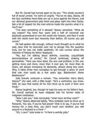 But Mr. Carroll had turned again to his son. “The whole country’s
full of social unrest,” he went on angrily. “You’ve no idea, Stacey. All
the lazy worthless Have-Nots are up in arms against the Haves, and
our damned government pets them and plays right into their hands.
Not a bit of respect for the men who’ve made the country what it is.
You’ll see.”
“I’ve seen something of it abroad,” Stacey remarked. “What do
you expect? You have four years and a half of universal war
positively guaranteed to turn the world into heaven, and then it ends
with the world even less heavenly than before. Of course you get
unrest.”
He had spoken idly enough, without much thought as to what he
said, save that he exercised care not to plunge into the question
truly, but he was not really apathetic; he was curious about the
intensity of feeling his father displayed.
“No, but I’m talking about definite, concrete, unjustifiable
demonstrations of unrest,” Mr. Carroll continued, shaking off
generalities. “Here you have labor, the one real profiteer in the war,
getting more and more, more than it ever got, far more than its
share, yet always increasing its demands, always doing less work.
Why, it takes three men nowadays to get through a piece of work
that one man could do a few years ago. Bolshevism! Sheer
Bolshevism!”
Julie bravely ventured a remark. “You remember Harry Baird,
Stacey?” she said, with a little laugh. “He’s a contractor, you know.
Well, he says that nearly all his men drive up to work in their own
Fords.”
Stacey laughed, too, though he kept his eyes on his father’s face.
Mr. Carroll seemed to have relapsed into his former state of
indignant meditation.
“Now I ask you,” Julie concluded, “what more do they want?”
“Why,” Stacey observed lightly, “they probably want to drive up in
Packards. You see, if you’ve had power—that is to say, if you’ve had
money—for a long time, you don’t much care whether you ride
around in a Packard or a Ford—”
“Oh, I care!” Julie broke in. “A Ford is awfully jolty.”
 