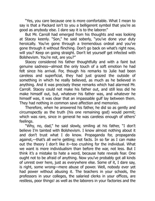 “Yes, you care because one is more comfortable. What I mean to
say is that a Packard isn’t to you a belligerent symbol that you’re as
good as anybody else. I dare say it is to the laborer.”
But Mr. Carroll had emerged from his thoughts and was looking
at Stacey keenly. “Son,” he said soberly, “you’ve done your duty
heroically. You’ve gone through a tremendous ordeal and you’ve
gone through it without flinching. Don’t go back on what’s right now,
will you? Keep on going straight. Don’t let yourself get infected with
Bolshevism. You’re not, are you?”
Stacey considered his father thoughtfully and with a faint but
genuine sadness—almost the only touch of a soft emotion he had
felt since his arrival. For, though his remarks to Julie had been
careless and superficial, they had just grazed the outside of
something in which he really believed, as much as he believed in
anything. And it was precisely these remarks which had alarmed Mr.
Carroll. Stacey could not make his father out, and still less did he
make himself out, but, whatever his father was, and whatever he
himself was, it was clear that an impassable gulf lay between them.
They had nothing in common save affection and memories.
Therefore, when he answered his father, he did so as gently and
circumspectly as the truth (his one remaining god) would permit;
which was rare, since in general he was careless enough of others’
feelings.
“Why, no, dad,” he said slowly, smiling at his father, “I don’t
believe I’m tainted with Bolshevism. I know almost nothing about it
and don’t trust what I do know. Propaganda for, propaganda
against,—that’s all we’re getting; not facts. In so far as I can make
out the theory I don’t like it—too crushing for the individual. What
we want is more individualism than before the war, not less. But I
think it’s a mistake to hate a word, because hate reveals fear. One
ought not to be afraid of anything. Now you’ve probably got all kinds
of unrest over here, just as everywhere else. Some of it, I dare say,
is right, some wrong—mere abuse of power. Well, nobody ever yet
had power without abusing it. The teachers in your schools, the
professors in your colleges, the salaried clerks in your offices, are
restless, poor things! as well as the laborers in your factories and the
 