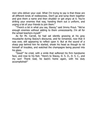 men who deliver your coal. What I’m trying to say is that these are
all different kinds of restlessness. Don’t go and lump them together
and give them a name and then shudder or get angry at it. You’re
drilling your enemies that way, handing them out a uniform, and
urging a lot of your friends to join them.”
“There’s a lot in what you say, Stacey,” said Jimmy Prout. “We’ve
enough enemies without adding to them unnecessarily. I’m all for
the school teachers myself.”
As for Mr. Carroll, he had sat silently gnawing at his gray
moustache during Stacey’s discourse, and he remained, now that it
was over, still appearing to reflect upon it. But at the sound of a
sharp pop behind him he started, shook his head as though to rid
himself of troubles, and watched the champagne being poured into
his glass.
“Good!” he cried, with a smile that softened his firm handsome
face, and rose to his feet. “Here’s to Stacey, D. S. O., D. S. C., and
my son! Thank God, he back’s home again, with his duty
accomplished!”
 