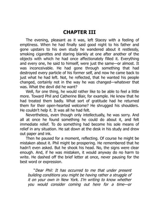 CHAPTER III
The evening, pleasant as it was, left Stacey with a feeling of
emptiness. When he had finally said good night to his father and
gone upstairs to his own study he wandered about it restlessly,
smoking cigarettes and staring blankly at one after another of the
objects with which he had once affectionately filled it. Everything
and every one, he said to himself, were just the same—or almost. It
was inconceivable. He had gone through something that had
destroyed every particle of his former self, and now he came back to
just what he had left. Not, he reflected, that he wanted his people
changed, certainly not in the way he was changed—whatever that
was. What the devil did he want?
Well, for one thing, he would rather like to be able to feel a little
more. Toward Phil and Catherine Blair, for example. He knew that he
had treated them badly. What sort of gratitude had he returned
them for their open-hearted welcome? He shrugged his shoulders.
He couldn’t help it. It was all he had felt.
Nevertheless, even though only intellectually, he was sorry. And
all at once he found something he could do about it, and felt
immediate relief. To do something had become his sole means of
relief in any situation. He sat down at the desk in his study and drew
out paper and ink.
Then he paused for a moment, reflecting. Of course he might be
mistaken about it. Phil might be prospering. He remembered that he
hadn’t even asked. But he shook his head. No, the signs were clear
enough. And, if he was mistaken, it would anyway do no harm to
write. He dashed off the brief letter at once, never pausing for the
best word or expression.
“Dear Phil: It has occurred to me that under present
building conditions you might be having rather a struggle of
it on your own in New York. I’m writing to know whether
you would consider coming out here for a time—or
 
