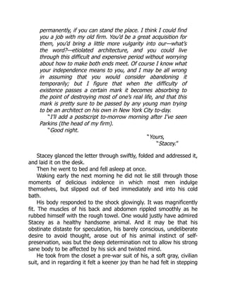 permanently, if you can stand the place. I think I could find
you a job with my old firm. You’d be a great acquisition for
them, you’d bring a little more vulgarity into our—what’s
the word?—etiolated architecture, and you could live
through this difficult and expensive period without worrying
about how to make both ends meet. Of course I know what
your independence means to you, and I may be all wrong
in assuming that you would consider abandoning it
temporarily; but I figure that when the difficulty of
existence passes a certain mark it becomes absorbing to
the point of destroying most of one’s real life, and that this
mark is pretty sure to be passed by any young man trying
to be an architect on his own in New York City to-day.
“I’ll add a postscript to-morrow morning after I’ve seen
Parkins (the head of my firm).
“Good night.
“Yours,
“Stacey.”
Stacey glanced the letter through swiftly, folded and addressed it,
and laid it on the desk.
Then he went to bed and fell asleep at once.
Waking early the next morning he did not lie still through those
moments of delicious indolence in which most men indulge
themselves, but slipped out of bed immediately and into his cold
bath.
His body responded to the shock glowingly. It was magnificently
fit. The muscles of his back and abdomen rippled smoothly as he
rubbed himself with the rough towel. One would justly have admired
Stacey as a healthy handsome animal. And it may be that his
obstinate distaste for speculation, his barely conscious, undeliberate
desire to avoid thought, arose out of his animal instinct of self-
preservation, was but the deep determination not to allow his strong
sane body to be affected by his sick and twisted mind.
He took from the closet a pre-war suit of his, a soft gray, civilian
suit, and in regarding it felt a keener joy than he had felt in stepping
 