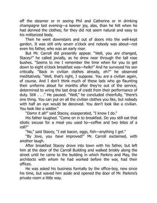 off the steamer or in seeing Phil and Catherine or in drinking
champagne last evening—a keener joy, alas, than he felt when he
had donned the clothes; for they did not seem natural and easy to
his militarized body.
Then he went downstairs and out of doors into the well-kept
garden. It was still only seven o’clock and nobody was about—not
even his father, who was an early riser.
But Mr. Carroll did presently appear. “Well, you are changed,
Stacey!” he called jovially, as he drew near through the tall rose
bushes. “Seems to me I remember the time when for you to get
down to eight o’clock breakfast was—hello!” And he surveyed his son
critically. “Back in civilian clothes already, eh?” he observed
meditatively. “Well, that’s right, I suppose. You are a civilian again,
of course. And I don’t think much of these lads who go flaunting
their uniforms about for months after they’re out of the service,
determined to wring the last drop of credit from their performance of
duty. Still . . .” He paused. “Well,” he concluded cheerfully, “there’s
one thing. You can put on all the civilian clothes you like, but nobody
with half an eye would be deceived. You don’t look like a civilian.
You look like a soldier.”
“Damn it all!” said Stacey, exasperated, “I know I do.”
His father laughed. “Come on in to breakfast. Do you still eat that
idiotic excuse for a meal you used to—coffee and two bites of a
roll?”
“No,” said Stacey, “I eat bacon, eggs, fish—anything I get.”
“By Jove, you have improved!” Mr. Carroll exclaimed, with
another laugh.
After breakfast Stacey drove into town with his father, but left
him at the door of the Carroll Building and walked briskly along the
street until he came to the building in which Parkins and May, the
architects with whom he had worked before the war, had their
offices.
He was asked his business formally by the office-boy, new since
his time, but waved him aside and opened the door of Mr. Parkins’s
private room a little way.
 