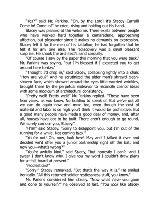 “Yes?” said Mr. Parkins. “Oh, by the Lord! it’s Stacey Carroll!
Come in! Come in!” he cried, rising and holding out his hand.
Stacey was pleased at the welcome. There exists between people
who have worked hard together a camaraderie, approaching
affection, but pleasanter since it makes no demands on expression.
Stacey felt it for the men of his battalion; he had forgotten that he
felt it for any one else. The rediscovery was a small pleasant
surprise. He shook the architect’s hand cordially.
“Of course I saw by the paper this morning that you were back,”
Mr. Parkins was saying, “but I’m blessed if I expected you to get
around here to-day.”
“Thought I’d drop in,” said Stacey, collapsing lightly into a chair.
“How are you?” And he scrutinized the older man’s shrewd clean-
shaven face, which showed around the eyes little worried wrinkles,
brought there by the perpetual endeavor to reconcile clients’ ideas
with some modicum of architectural consistency.
“Pretty well! Pretty well!” Mr. Parkins replied. “These have been
lean years, as you know. No building to speak of. But we’ve got all
we can do again now and more too, even though the cost of
material and labor is so high you’d think it would be prohibitive. But
a good many people have made a good deal of money, and, after
all, houses have got to be built. There aren’t enough to go round.
We surely can use you, Stacey.”
“H’m!” said Stacey. “Sorry to disappoint you, but I’m out of the
running for a while. Not coming back.”
“You’re not! Oh, now, look here! May and I talked it over and
decided we’d offer you a junior partnership right off the bat, and
now you—what’s wrong?”
“You’re awfully kind,” said Stacey, “but honestly I can’t—and I
swear I don’t know why. I give you my word I couldn’t draw plans
for a—bill-board at present.”
“Fiddlesticks!”
“Sorry!” Stacey remarked. “But that’s the way it is.” He smiled
ironically. “All this returned-soldier-restlessness stuff, you know.”
Mr. Parkins considered him closely. “Now what have you gone
and done to yourself?” he observed at last. “You look like Stacey
 