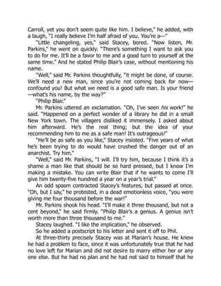 Carroll, yet you don’t seem quite like him. I believe,” he added, with
a laugh, “I really believe I’m half afraid of you. You’re a—”
“Little changeling, yes,” said Stacey, bored. “Now listen, Mr.
Parkins,” he went on quickly. “There’s something I want to ask you
to do for me. It’ll be a favor to me and a good turn to yourself at the
same time.” And he stated Philip Blair’s case, without mentioning his
name.
“Well,” said Mr. Parkins thoughtfully, “it might be done, of course.
We’ll need a new man, since you’re not coming back for now—
confound you! But what we need is a good safe man. Is your friend
—what’s his name, by the way?”
“Philip Blair.”
Mr. Parkins uttered an exclamation. “Oh, I’ve seen his work!” he
said. “Happened on a perfect wonder of a library he did in a small
New York town. The villagers disliked it immensely. I asked about
him afterward. He’s the real thing; but the idea of your
recommending him to me as a safe man! It’s outrageous!”
“He’ll be as safe as you like,” Stacey insisted. “Five years of what
he’s been trying to do would have crushed the danger out of an
anarchist. Try him.”
“Well,” said Mr. Parkins, “I will. I’ll try him, because I think it’s a
shame a man like that should be so hard pressed, but I know I’m
making a mistake. You can write Blair that if he wants to come I’ll
give him twenty-five hundred a year on a year’s trial.”
An odd spasm contracted Stacey’s features, but passed at once.
“Oh, but I say,” he protested, in a dead emotionless voice, “you were
giving me four thousand before the war!”
Mr. Parkins shook his head. “I’ll make it three thousand, but not a
cent beyond,” he said firmly. “Philip Blair’s a genius. A genius isn’t
worth more than three thousand to me.”
Stacey laughed. “I like the implication,” he observed.
So he added a postscript to his letter and sent it off to Phil.
At three-thirty precisely Stacey was at Marian’s house. He knew
he had a problem to face, since it was unfortunately true that he had
no love left for Marian and did not desire to marry either her or any
one else. But he had no plan and he had not said to himself that he
 