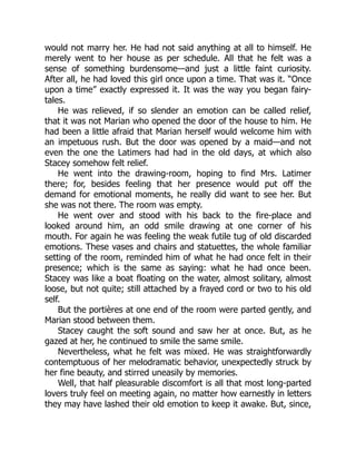 would not marry her. He had not said anything at all to himself. He
merely went to her house as per schedule. All that he felt was a
sense of something burdensome—and just a little faint curiosity.
After all, he had loved this girl once upon a time. That was it. “Once
upon a time” exactly expressed it. It was the way you began fairy-
tales.
He was relieved, if so slender an emotion can be called relief,
that it was not Marian who opened the door of the house to him. He
had been a little afraid that Marian herself would welcome him with
an impetuous rush. But the door was opened by a maid—and not
even the one the Latimers had had in the old days, at which also
Stacey somehow felt relief.
He went into the drawing-room, hoping to find Mrs. Latimer
there; for, besides feeling that her presence would put off the
demand for emotional moments, he really did want to see her. But
she was not there. The room was empty.
He went over and stood with his back to the fire-place and
looked around him, an odd smile drawing at one corner of his
mouth. For again he was feeling the weak futile tug of old discarded
emotions. These vases and chairs and statuettes, the whole familiar
setting of the room, reminded him of what he had once felt in their
presence; which is the same as saying: what he had once been.
Stacey was like a boat floating on the water, almost solitary, almost
loose, but not quite; still attached by a frayed cord or two to his old
self.
But the portières at one end of the room were parted gently, and
Marian stood between them.
Stacey caught the soft sound and saw her at once. But, as he
gazed at her, he continued to smile the same smile.
Nevertheless, what he felt was mixed. He was straightforwardly
contemptuous of her melodramatic behavior, unexpectedly struck by
her fine beauty, and stirred uneasily by memories.
Well, that half pleasurable discomfort is all that most long-parted
lovers truly feel on meeting again, no matter how earnestly in letters
they may have lashed their old emotion to keep it awake. But, since,
 