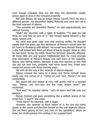 even though changed, they are still they, the discomfort readily
grows again to love in the renewed proximity.
Not with Stacey. He was no longer Stacey Carroll, 1914. He was a
different person. His discomfort faded, flickered and went out—all in
the brief moment of silence.
“You certainly are beautiful, Marian,” he said appreciatively, but
without moving.
“Well,” she returned, with a ripple of laughter, “I’m glad you still
think so—and feel so sure of it.” She moved slowly forward a few
steps, toward him.
His mind was quite clear now and working swiftly. He thought
rapidly that five years ago this demeanor of Marian’s would have set
his heart to throbbing with delight. He would have likened Marian to
a shy, half tamed bird, fond yet afraid of being caught. What an idiot
he had been! To-day he coldly found her behavior absurdly affected.
All these little airs and graces! Fiddlesticks! But, far more strongly
than admiration of Marian’s beauty and cool scorn of her coquetry,
Stacey was feeling elation, because it was now obvious to him that
she did not love him, probably had never loved him. Frank love
would not accord with these mincing ways.
Yet with all this only a few seconds of silence elapsed.
Stacey crossed the room to a divan and threw himself down
easily into one corner of it. “Come on over here, Marian,” he said
comfortably.
She stood still and looked at him, half archly, half in a puzzled
way. “Stacey, you are—you are the most ardent lover!” she
exclaimed.
“And you!” he retorted calmly. “Let’s sit down and talk over our
passion.”
Marian flushed and gave something like a pettish stamp of her
small foot. “I won’t!” she cried.
“Then don’t!” he returned, with a laugh.
However, she seemed to think better of it, for she did come
slowly to the couch and perched herself on the end opposite Stacey.
She sat there gazing at him, one foot on the upholstery, elbow on
knee, her small pointed chin resting in her cupped hand.
 